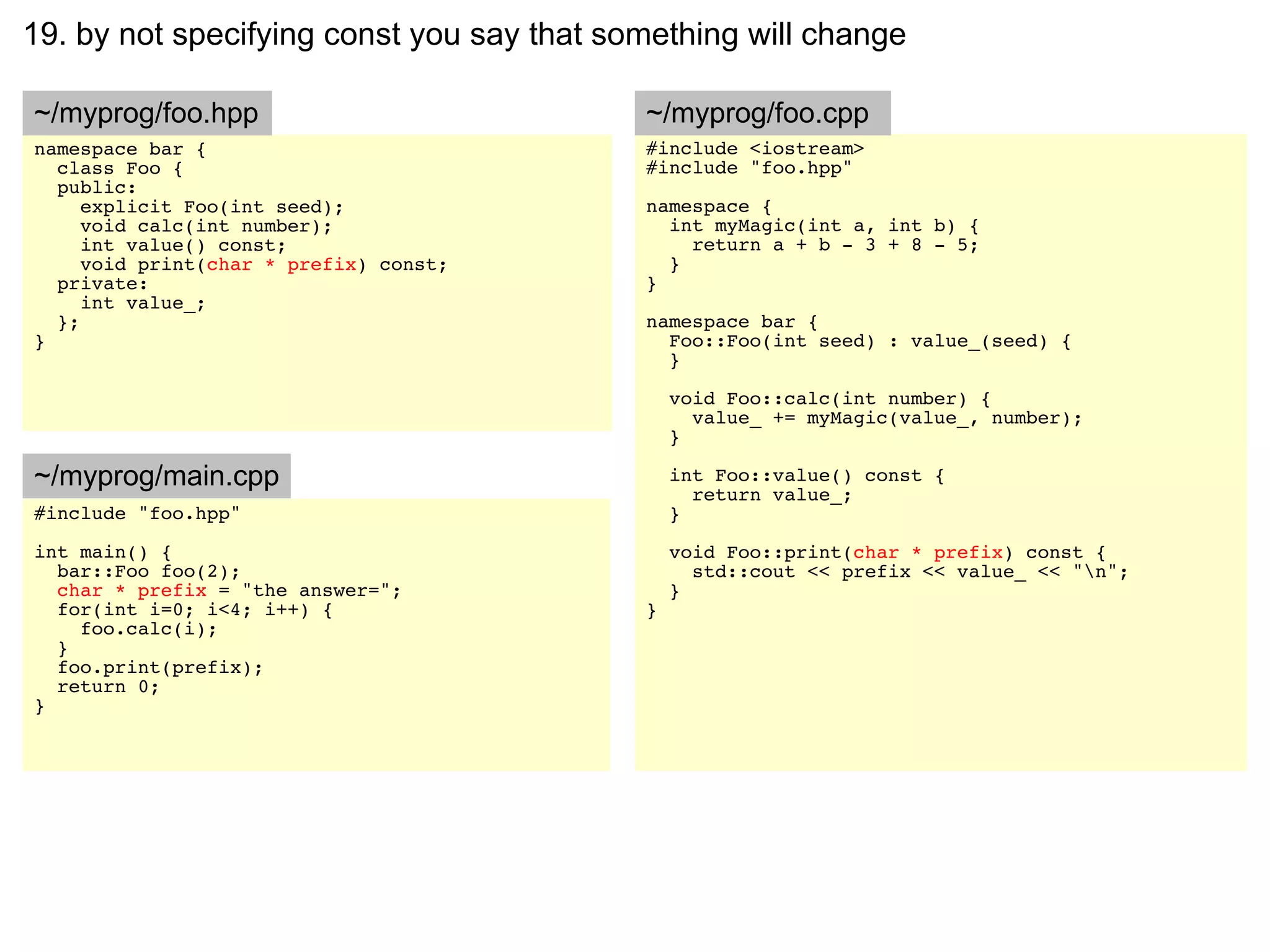 19. by not specifying const you say that something will change

~/myprog/foo.hpp                           ~/myprog/foo.cpp
namespace bar {                            #include <iostream>
  class Foo {                              #include "foo.hpp"
  public:
     explicit Foo(int seed);               namespace {
     void calc(int number);                  int myMagic(int a, int b) {
     int value() const;                        return a + b - 3 + 8 - 5;
     void print(char * prefix) const;        }
  private:                                 }
     int value_;
  };                                       namespace bar {
}                                            Foo::Foo(int seed) : value_(seed) {
                                             }

                                               void Foo::calc(int number) {
                                                 value_ += myMagic(value_, number);
                                               }

~/myprog/main.cpp                              int Foo::value() const {
                                                 return value_;
#include "foo.hpp"                             }
int main() {                                   void Foo::print(char * prefix) const {
  bar::Foo foo(2);                               std::cout << prefix << value_ << "n";
  char * prefix = "the answer=";               }
  for(int i=0; i<4; i++) {                 }
    foo.calc(i);
  }
  foo.print(prefix);
  return 0;
}
 