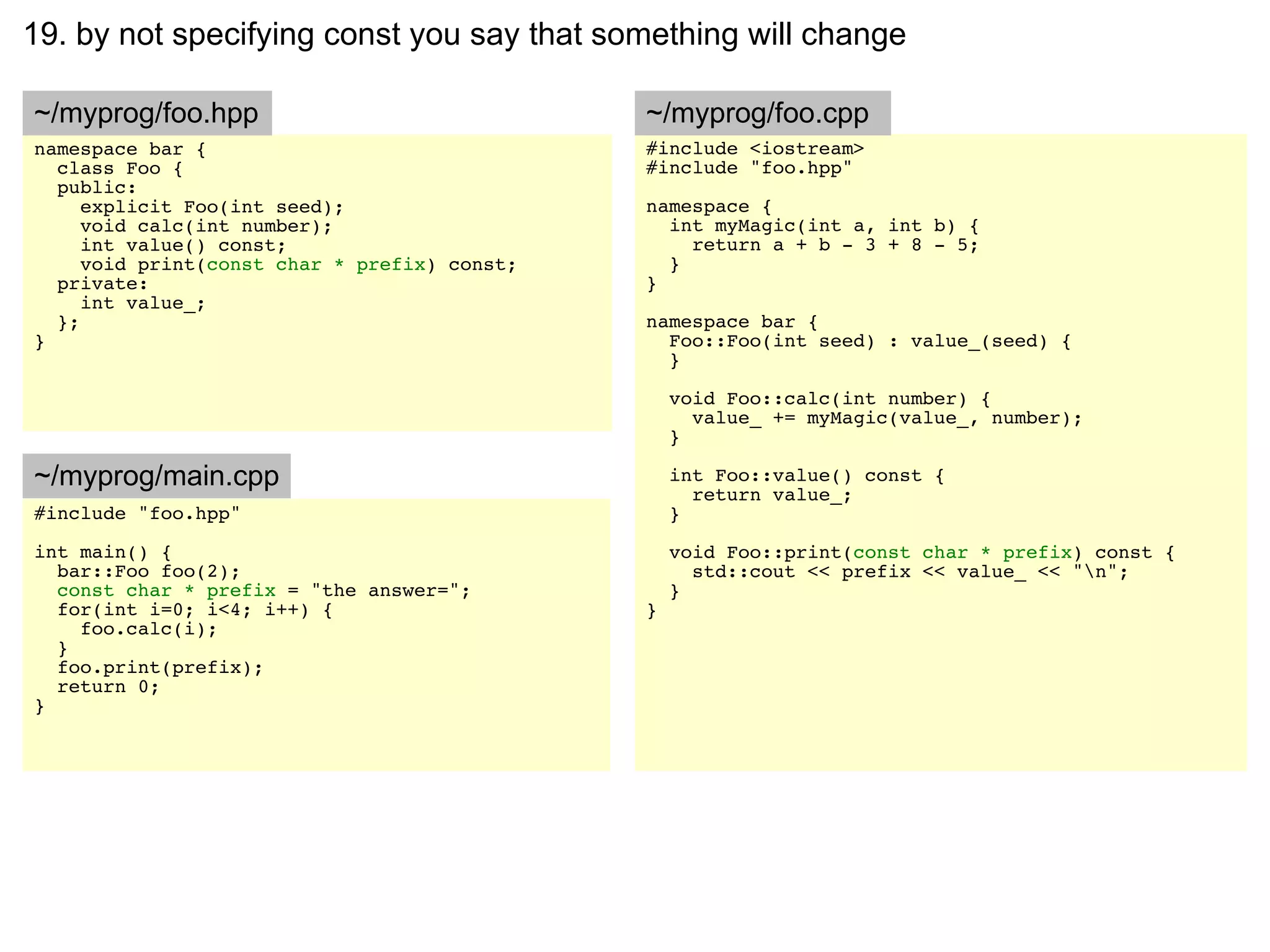 19. by not specifying const you say that something will change

~/myprog/foo.hpp                              ~/myprog/foo.cpp
namespace bar {                               #include <iostream>
  class Foo {                                 #include "foo.hpp"
  public:
     explicit Foo(int seed);                  namespace {
     void calc(int number);                     int myMagic(int a, int b) {
     int value() const;                           return a + b - 3 + 8 - 5;
     void print(const char * prefix) const;     }
  private:                                    }
     int value_;
  };                                          namespace bar {
}                                               Foo::Foo(int seed) : value_(seed) {
                                                }

                                                  void Foo::calc(int number) {
                                                    value_ += myMagic(value_, number);
                                                  }

~/myprog/main.cpp                                 int Foo::value() const {
                                                    return value_;
#include "foo.hpp"                                }
int main() {                                      void Foo::print(const char * prefix) const {
  bar::Foo foo(2);                                  std::cout << prefix << value_ << "n";
  const char * prefix = "the answer=";            }
  for(int i=0; i<4; i++) {                    }
    foo.calc(i);
  }
  foo.print(prefix);
  return 0;
}
 
