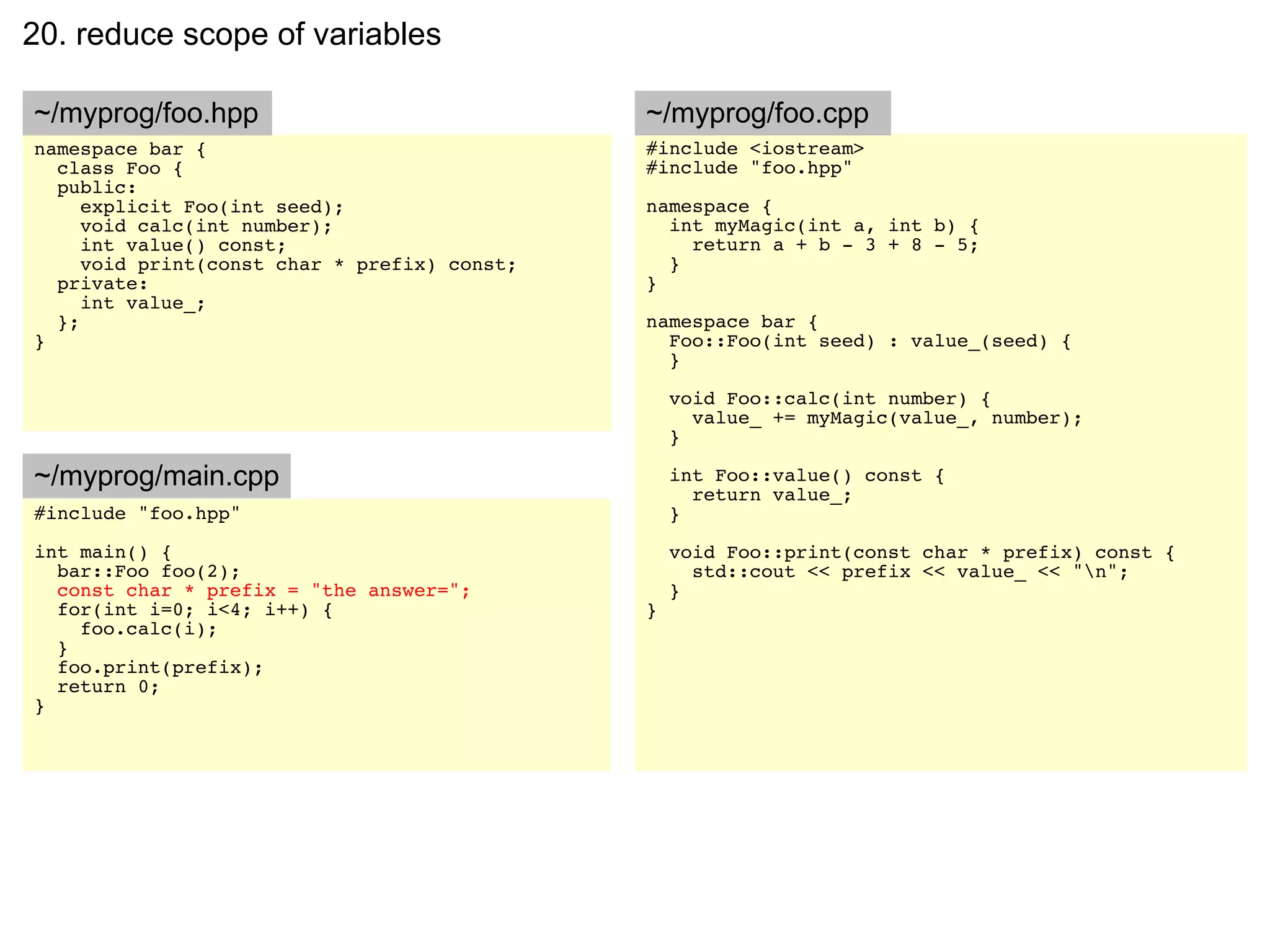 20. reduce scope of variables

~/myprog/foo.hpp                              ~/myprog/foo.cpp
namespace bar {                               #include <iostream>
  class Foo {                                 #include "foo.hpp"
  public:
     explicit Foo(int seed);                  namespace {
     void calc(int number);                     int myMagic(int a, int b) {
     int value() const;                           return a + b - 3 + 8 - 5;
     void print(const char * prefix) const;     }
  private:                                    }
     int value_;
  };                                          namespace bar {
}                                               Foo::Foo(int seed) : value_(seed) {
                                                }

                                                  void Foo::calc(int number) {
                                                    value_ += myMagic(value_, number);
                                                  }

~/myprog/main.cpp                                 int Foo::value() const {
                                                    return value_;
#include "foo.hpp"                                }
int main() {                                      void Foo::print(const char * prefix) const {
  bar::Foo foo(2);                                  std::cout << prefix << value_ << "n";
  const char * prefix = "the answer=";            }
  for(int i=0; i<4; i++) {                    }
    foo.calc(i);
  }
  foo.print(prefix);
  return 0;
}
 