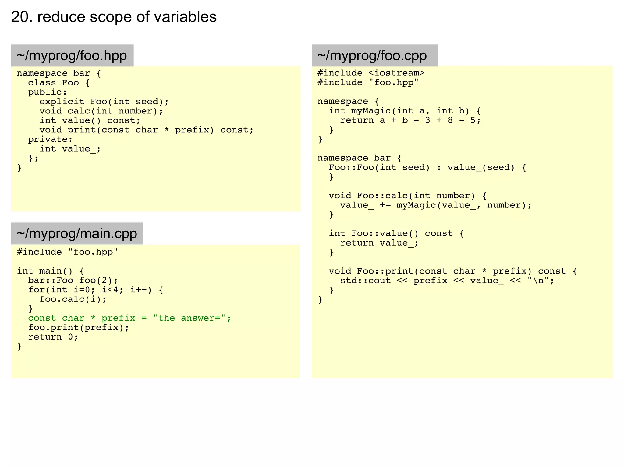 20. reduce scope of variables

~/myprog/foo.hpp                              ~/myprog/foo.cpp
namespace bar {                               #include <iostream>
  class Foo {                                 #include "foo.hpp"
  public:
     explicit Foo(int seed);                  namespace {
     void calc(int number);                     int myMagic(int a, int b) {
     int value() const;                           return a + b - 3 + 8 - 5;
     void print(const char * prefix) const;     }
  private:                                    }
     int value_;
  };                                          namespace bar {
}                                               Foo::Foo(int seed) : value_(seed) {
                                                }

                                                  void Foo::calc(int number) {
                                                    value_ += myMagic(value_, number);
                                                  }

~/myprog/main.cpp                                 int Foo::value() const {
                                                    return value_;
#include "foo.hpp"                                }
int main() {                                      void Foo::print(const char * prefix) const {
  bar::Foo foo(2);                                  std::cout << prefix << value_ << "n";
  for(int i=0; i<4; i++) {                        }
    foo.calc(i);                              }
  }
  const char * prefix = "the answer=";
  foo.print(prefix);
  return 0;
}
 