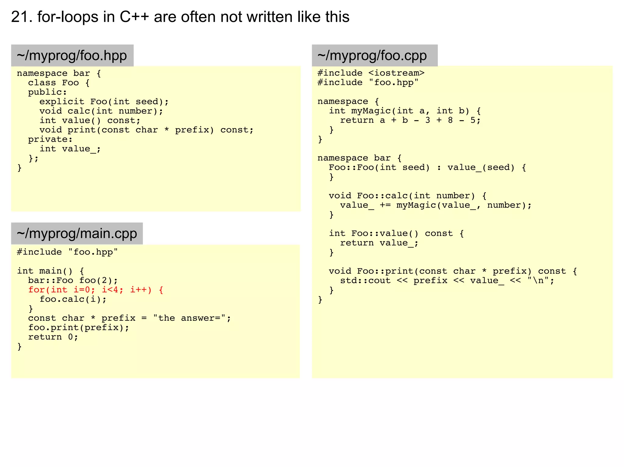 21. for-loops in C++ are often not written like this

~/myprog/foo.hpp                               ~/myprog/foo.cpp
namespace bar {                                #include <iostream>
  class Foo {                                  #include "foo.hpp"
  public:
     explicit Foo(int seed);                   namespace {
     void calc(int number);                      int myMagic(int a, int b) {
     int value() const;                            return a + b - 3 + 8 - 5;
     void print(const char * prefix) const;      }
  private:                                     }
     int value_;
  };                                           namespace bar {
}                                                Foo::Foo(int seed) : value_(seed) {
                                                 }

                                                   void Foo::calc(int number) {
                                                     value_ += myMagic(value_, number);
                                                   }

~/myprog/main.cpp                                  int Foo::value() const {
                                                     return value_;
#include "foo.hpp"                                 }
int main() {                                       void Foo::print(const char * prefix) const {
  bar::Foo foo(2);                                   std::cout << prefix << value_ << "n";
  for(int i=0; i<4; i++) {                         }
    foo.calc(i);                               }
  }
  const char * prefix = "the answer=";
  foo.print(prefix);
  return 0;
}
 
