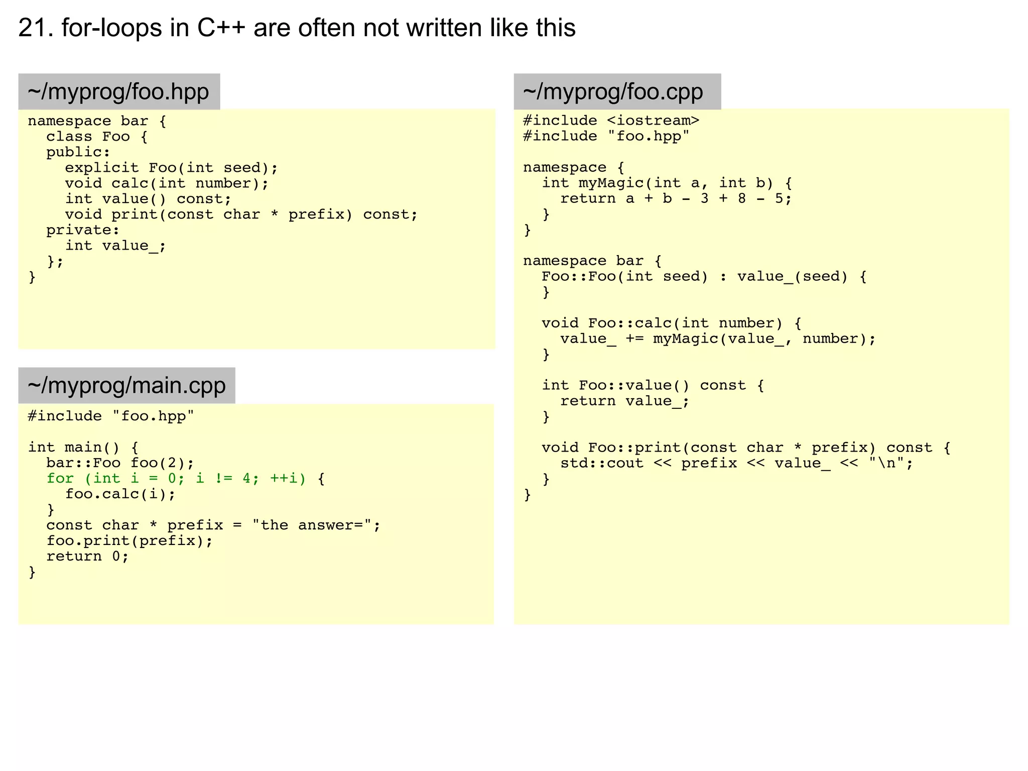 21. for-loops in C++ are often not written like this

~/myprog/foo.hpp                               ~/myprog/foo.cpp
namespace bar {                                #include <iostream>
  class Foo {                                  #include "foo.hpp"
  public:
     explicit Foo(int seed);                   namespace {
     void calc(int number);                      int myMagic(int a, int b) {
     int value() const;                            return a + b - 3 + 8 - 5;
     void print(const char * prefix) const;      }
  private:                                     }
     int value_;
  };                                           namespace bar {
}                                                Foo::Foo(int seed) : value_(seed) {
                                                 }

                                                   void Foo::calc(int number) {
                                                     value_ += myMagic(value_, number);
                                                   }

~/myprog/main.cpp                                  int Foo::value() const {
                                                     return value_;
#include "foo.hpp"                                 }
int main() {                                       void Foo::print(const char * prefix) const {
  bar::Foo foo(2);                                   std::cout << prefix << value_ << "n";
  for (int i = 0; i != 4; ++i) {                   }
    foo.calc(i);                               }
  }
  const char * prefix = "the answer=";
  foo.print(prefix);
  return 0;
}
 