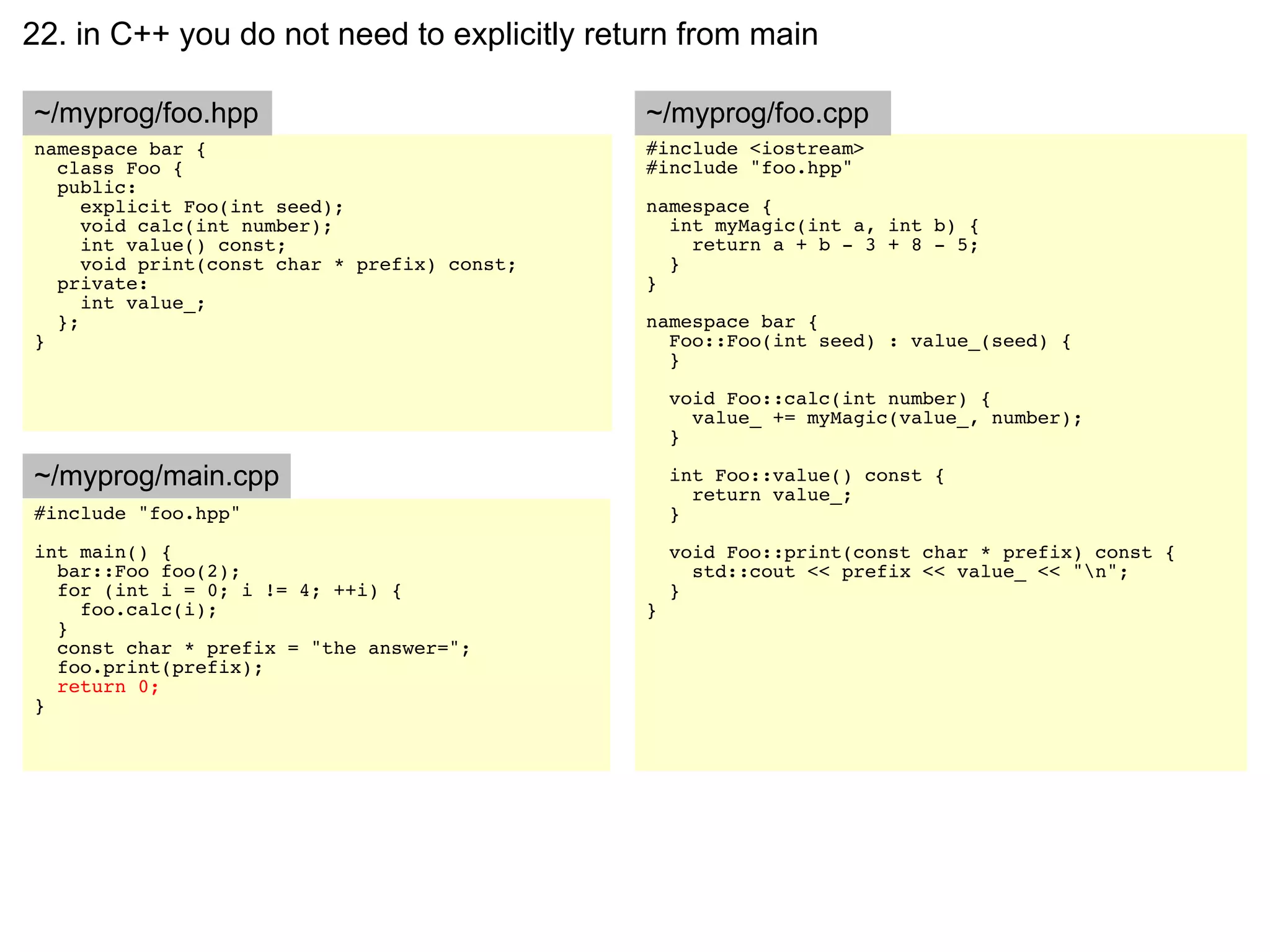 22. in C++ you do not need to explicitly return from main

~/myprog/foo.hpp                              ~/myprog/foo.cpp
namespace bar {                               #include <iostream>
  class Foo {                                 #include "foo.hpp"
  public:
     explicit Foo(int seed);                  namespace {
     void calc(int number);                     int myMagic(int a, int b) {
     int value() const;                           return a + b - 3 + 8 - 5;
     void print(const char * prefix) const;     }
  private:                                    }
     int value_;
  };                                          namespace bar {
}                                               Foo::Foo(int seed) : value_(seed) {
                                                }

                                                  void Foo::calc(int number) {
                                                    value_ += myMagic(value_, number);
                                                  }

~/myprog/main.cpp                                 int Foo::value() const {
                                                    return value_;
#include "foo.hpp"                                }
int main() {                                      void Foo::print(const char * prefix) const {
  bar::Foo foo(2);                                  std::cout << prefix << value_ << "n";
  for (int i = 0; i != 4; ++i) {                  }
    foo.calc(i);                              }
  }
  const char * prefix = "the answer=";
  foo.print(prefix);
  return 0;
}
 