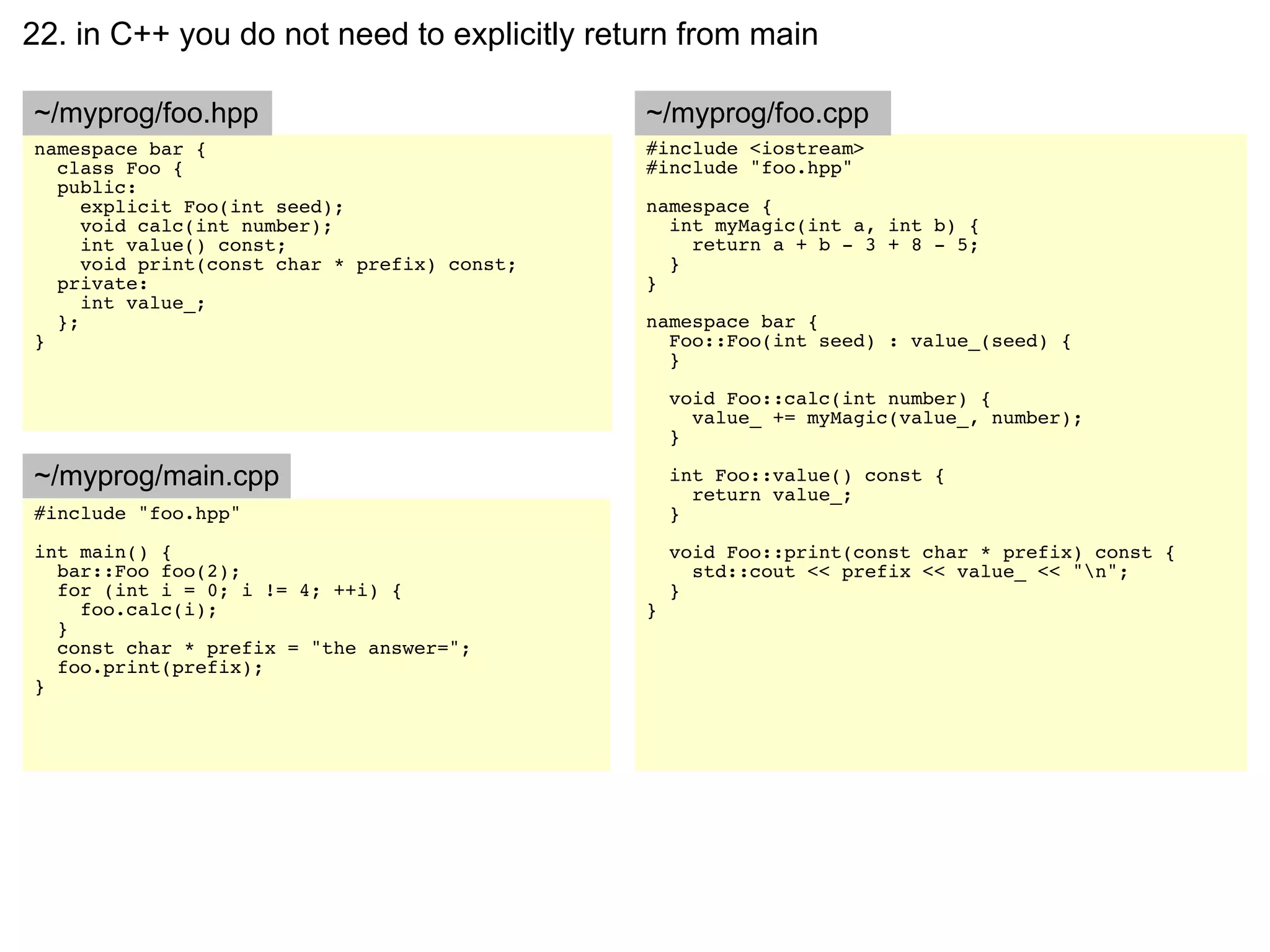 22. in C++ you do not need to explicitly return from main

~/myprog/foo.hpp                              ~/myprog/foo.cpp
namespace bar {                               #include <iostream>
  class Foo {                                 #include "foo.hpp"
  public:
     explicit Foo(int seed);                  namespace {
     void calc(int number);                     int myMagic(int a, int b) {
     int value() const;                           return a + b - 3 + 8 - 5;
     void print(const char * prefix) const;     }
  private:                                    }
     int value_;
  };                                          namespace bar {
}                                               Foo::Foo(int seed) : value_(seed) {
                                                }

                                                  void Foo::calc(int number) {
                                                    value_ += myMagic(value_, number);
                                                  }

~/myprog/main.cpp                                 int Foo::value() const {
                                                    return value_;
#include "foo.hpp"                                }
int main() {                                      void Foo::print(const char * prefix) const {
  bar::Foo foo(2);                                  std::cout << prefix << value_ << "n";
  for (int i = 0; i != 4; ++i) {                  }
    foo.calc(i);                              }
  }
  const char * prefix = "the answer=";
  foo.print(prefix);
}
 