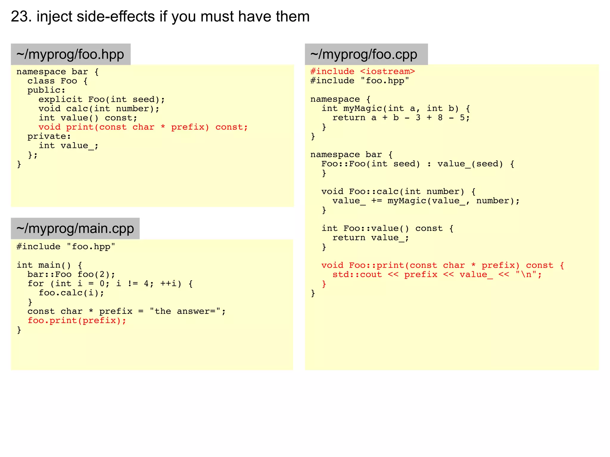 23. inject side-effects if you must have them

~/myprog/foo.hpp                                ~/myprog/foo.cpp
namespace bar {                                 #include <iostream>
  class Foo {                                   #include "foo.hpp"
  public:
     explicit Foo(int seed);                    namespace {
     void calc(int number);                       int myMagic(int a, int b) {
     int value() const;                             return a + b - 3 + 8 - 5;
     void print(const char * prefix) const;       }
  private:                                      }
     int value_;
  };                                            namespace bar {
}                                                 Foo::Foo(int seed) : value_(seed) {
                                                  }

                                                    void Foo::calc(int number) {
                                                      value_ += myMagic(value_, number);
                                                    }

~/myprog/main.cpp                                   int Foo::value() const {
                                                      return value_;
#include "foo.hpp"                                  }
int main() {                                        void Foo::print(const char * prefix) const {
  bar::Foo foo(2);                                    std::cout << prefix << value_ << "n";
  for (int i = 0; i != 4; ++i) {                    }
    foo.calc(i);                                }
  }
  const char * prefix = "the answer=";
  foo.print(prefix);
}
 
