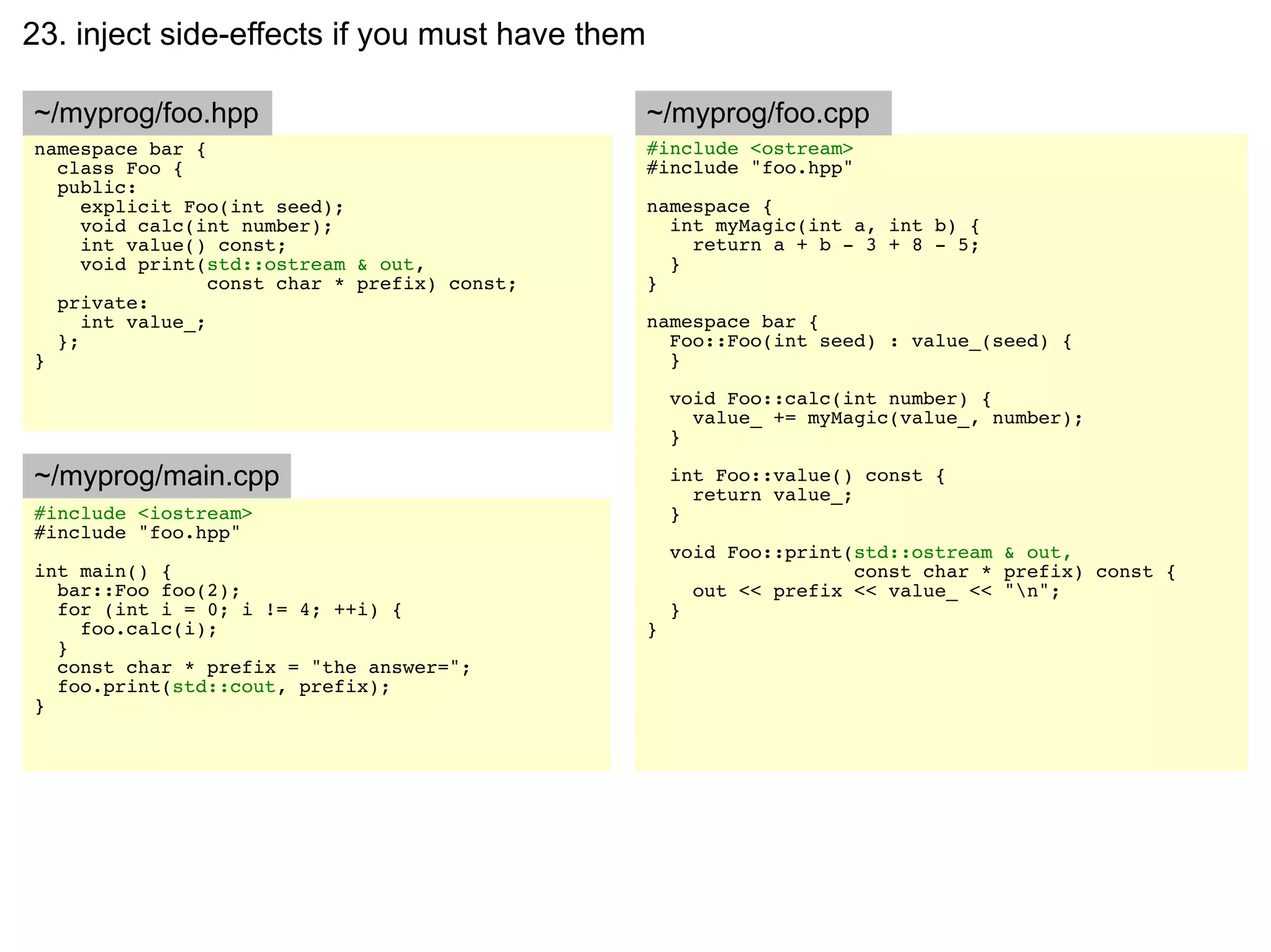 23. inject side-effects if you must have them

~/myprog/foo.hpp                                ~/myprog/foo.cpp
namespace bar {                                 #include <ostream>
  class Foo {                                   #include "foo.hpp"
  public:
     explicit Foo(int seed);                    namespace {
     void calc(int number);                       int myMagic(int a, int b) {
     int value() const;                             return a + b - 3 + 8 - 5;
     void print(std::ostream & out,               }
                 const char * prefix) const;    }
  private:
     int value_;                                namespace bar {
  };                                              Foo::Foo(int seed) : value_(seed) {
}                                                 }

                                                    void Foo::calc(int number) {
                                                      value_ += myMagic(value_, number);
                                                    }

~/myprog/main.cpp                                   int Foo::value() const {
                                                      return value_;
#include <iostream>                                 }
#include "foo.hpp"
                                                    void Foo::print(std::ostream & out,
int main() {                                                        const char * prefix) const {
  bar::Foo foo(2);                                    out << prefix << value_ << "n";
  for (int i = 0; i != 4; ++i) {                    }
    foo.calc(i);                                }
  }
  const char * prefix = "the answer=";
  foo.print(std::cout, prefix);
}
 