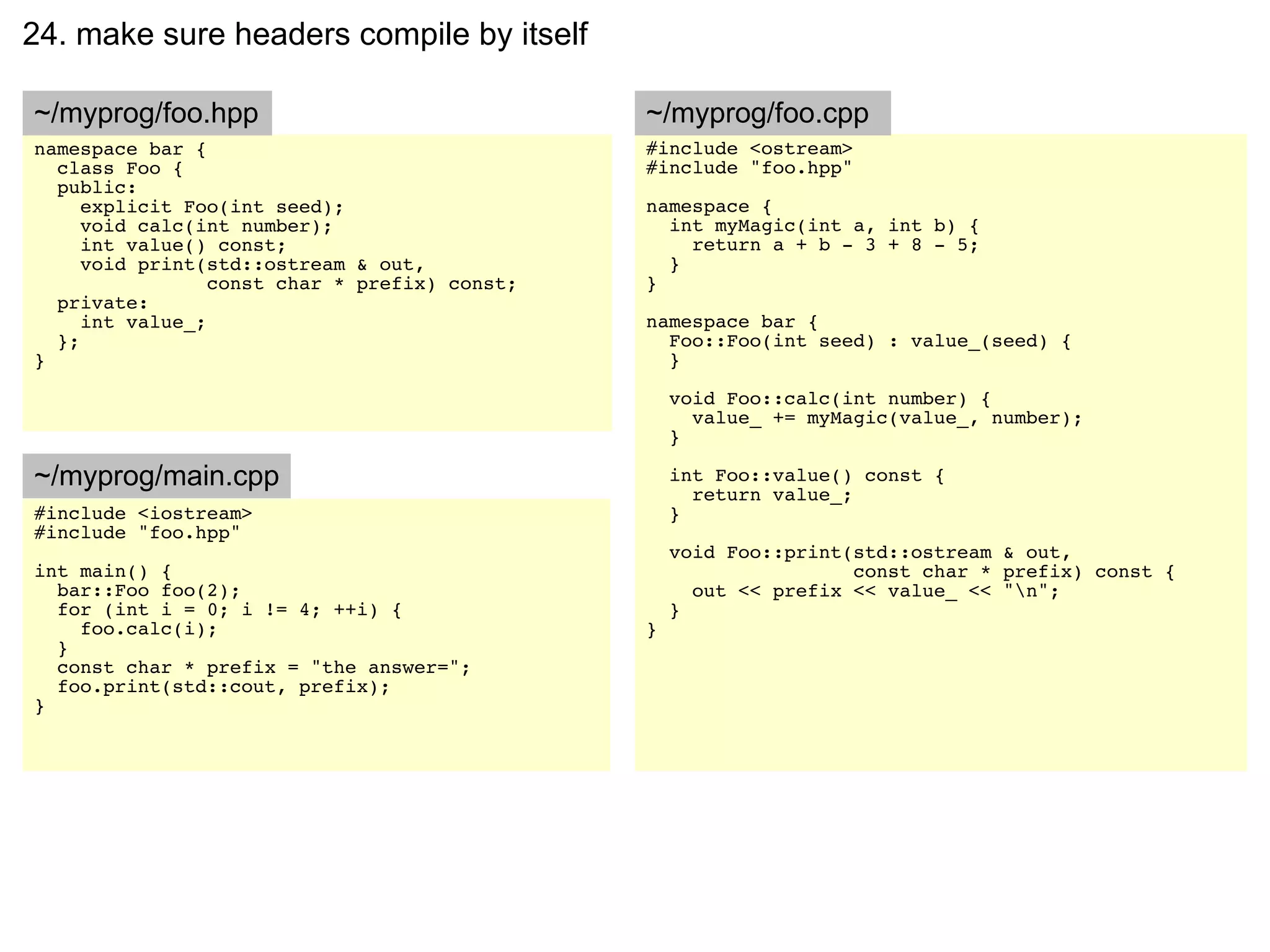 24. make sure headers compile by itself

~/myprog/foo.hpp                               ~/myprog/foo.cpp
namespace bar {                                #include <ostream>
  class Foo {                                  #include "foo.hpp"
  public:
     explicit Foo(int seed);                   namespace {
     void calc(int number);                      int myMagic(int a, int b) {
     int value() const;                            return a + b - 3 + 8 - 5;
     void print(std::ostream & out,              }
                 const char * prefix) const;   }
  private:
     int value_;                               namespace bar {
  };                                             Foo::Foo(int seed) : value_(seed) {
}                                                }

                                                   void Foo::calc(int number) {
                                                     value_ += myMagic(value_, number);
                                                   }

~/myprog/main.cpp                                  int Foo::value() const {
                                                     return value_;
#include <iostream>                                }
#include "foo.hpp"
                                                   void Foo::print(std::ostream & out,
int main() {                                                       const char * prefix) const {
  bar::Foo foo(2);                                   out << prefix << value_ << "n";
  for (int i = 0; i != 4; ++i) {                   }
    foo.calc(i);                               }
  }
  const char * prefix = "the answer=";
  foo.print(std::cout, prefix);
}
 