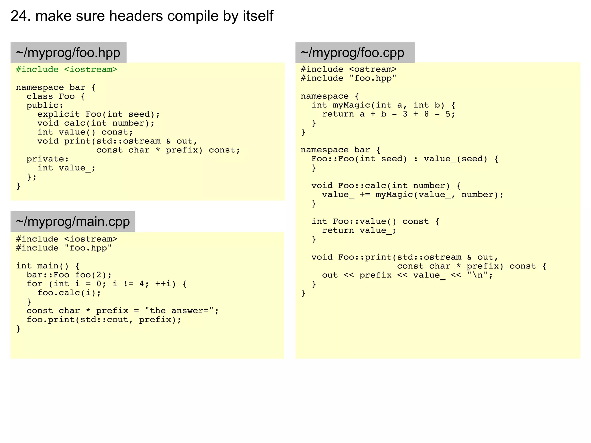 24. make sure headers compile by itself

~/myprog/foo.hpp                               ~/myprog/foo.cpp
#include <iostream>                            #include <ostream>
                                               #include "foo.hpp"
namespace bar {
  class Foo {                                  namespace {
  public:                                        int myMagic(int a, int b) {
     explicit Foo(int seed);                       return a + b - 3 + 8 - 5;
     void calc(int number);                      }
     int value() const;                        }
     void print(std::ostream & out,
                 const char * prefix) const;   namespace bar {
  private:                                       Foo::Foo(int seed) : value_(seed) {
     int value_;                                 }
  };
}                                                  void Foo::calc(int number) {
                                                     value_ += myMagic(value_, number);
                                                   }

~/myprog/main.cpp                                  int Foo::value() const {
                                                     return value_;
#include <iostream>                                }
#include "foo.hpp"
                                                   void Foo::print(std::ostream & out,
int main() {                                                       const char * prefix) const {
  bar::Foo foo(2);                                   out << prefix << value_ << "n";
  for (int i = 0; i != 4; ++i) {                   }
    foo.calc(i);                               }
  }
  const char * prefix = "the answer=";
  foo.print(std::cout, prefix);
}
 