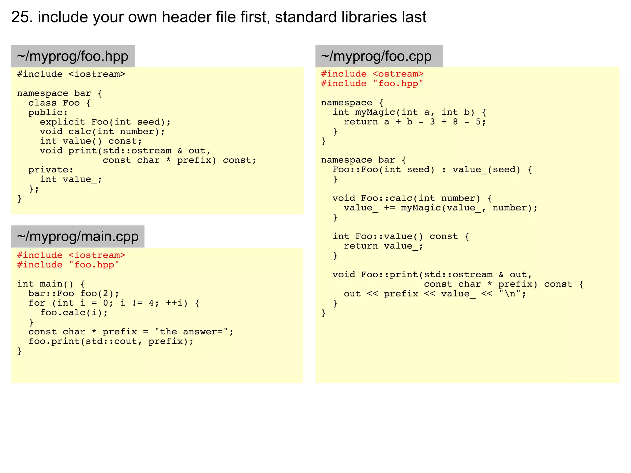 25. include your own header file first, standard libraries last

~/myprog/foo.hpp                               ~/myprog/foo.cpp
#include <iostream>                            #include <ostream>
                                               #include "foo.hpp"
namespace bar {
  class Foo {                                  namespace {
  public:                                        int myMagic(int a, int b) {
     explicit Foo(int seed);                       return a + b - 3 + 8 - 5;
     void calc(int number);                      }
     int value() const;                        }
     void print(std::ostream & out,
                 const char * prefix) const;   namespace bar {
  private:                                       Foo::Foo(int seed) : value_(seed) {
     int value_;                                 }
  };
}                                                  void Foo::calc(int number) {
                                                     value_ += myMagic(value_, number);
                                                   }

~/myprog/main.cpp                                  int Foo::value() const {
                                                     return value_;
#include <iostream>                                }
#include "foo.hpp"
                                                   void Foo::print(std::ostream & out,
int main() {                                                       const char * prefix) const {
  bar::Foo foo(2);                                   out << prefix << value_ << "n";
  for (int i = 0; i != 4; ++i) {                   }
    foo.calc(i);                               }
  }
  const char * prefix = "the answer=";
  foo.print(std::cout, prefix);
}
 