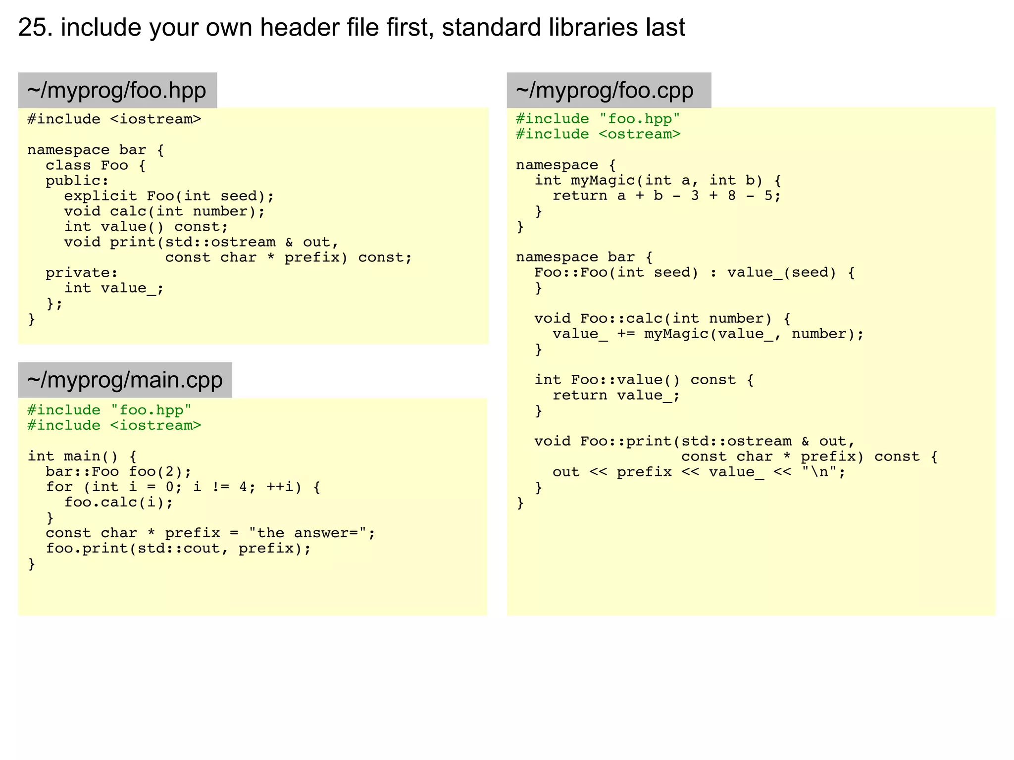 25. include your own header file first, standard libraries last

~/myprog/foo.hpp                               ~/myprog/foo.cpp
#include <iostream>                            #include "foo.hpp"
                                               #include <ostream>
namespace bar {
  class Foo {                                  namespace {
  public:                                        int myMagic(int a, int b) {
     explicit Foo(int seed);                       return a + b - 3 + 8 - 5;
     void calc(int number);                      }
     int value() const;                        }
     void print(std::ostream & out,
                 const char * prefix) const;   namespace bar {
  private:                                       Foo::Foo(int seed) : value_(seed) {
     int value_;                                 }
  };
}                                                  void Foo::calc(int number) {
                                                     value_ += myMagic(value_, number);
                                                   }

~/myprog/main.cpp                                  int Foo::value() const {
                                                     return value_;
#include "foo.hpp"                                 }
#include <iostream>
                                                   void Foo::print(std::ostream & out,
int main() {                                                       const char * prefix) const {
  bar::Foo foo(2);                                   out << prefix << value_ << "n";
  for (int i = 0; i != 4; ++i) {                   }
    foo.calc(i);                               }
  }
  const char * prefix = "the answer=";
  foo.print(std::cout, prefix);
}
 