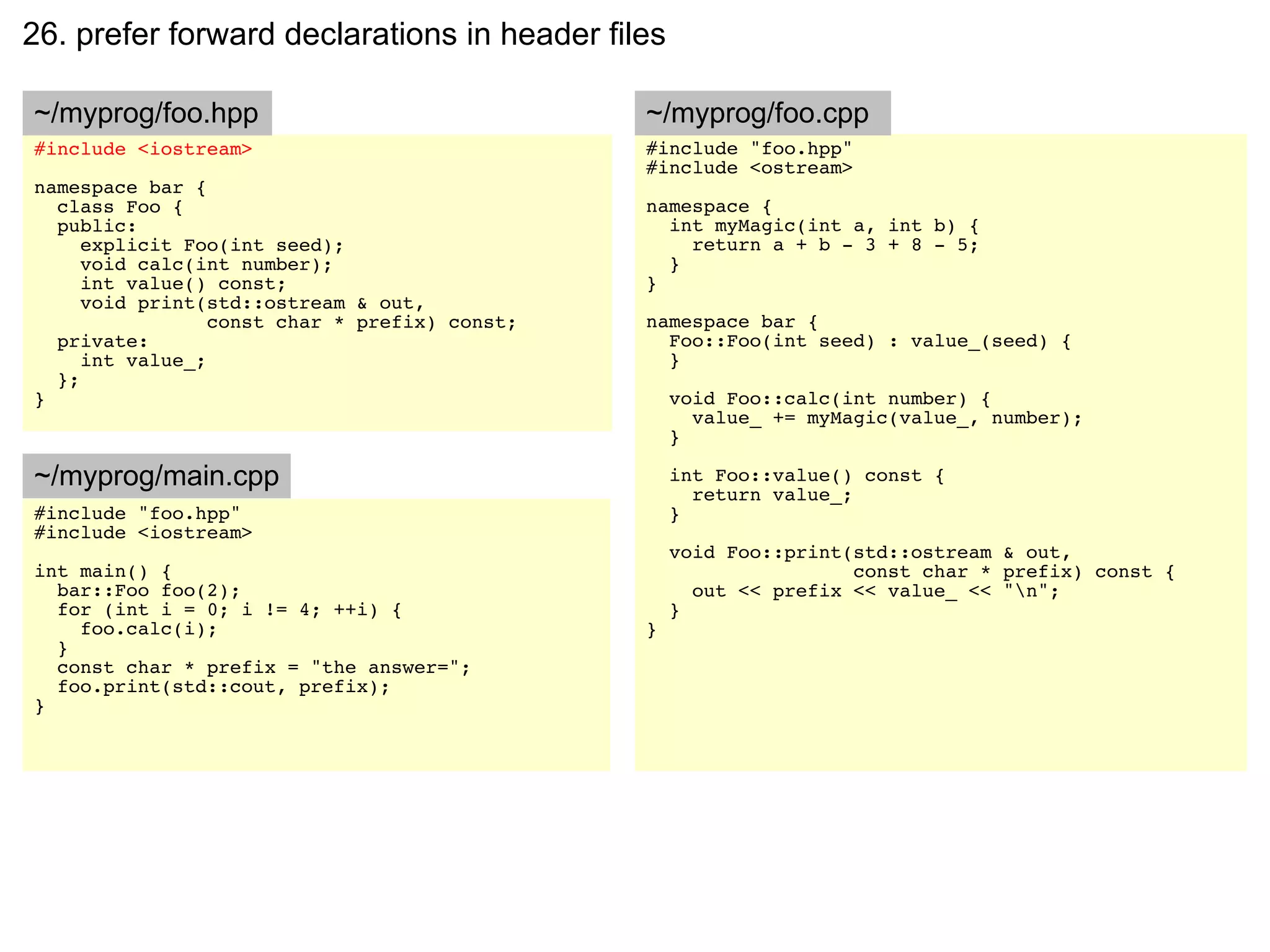 26. prefer forward declarations in header files

~/myprog/foo.hpp                               ~/myprog/foo.cpp
#include <iostream>                            #include "foo.hpp"
                                               #include <ostream>
namespace bar {
  class Foo {                                  namespace {
  public:                                        int myMagic(int a, int b) {
     explicit Foo(int seed);                       return a + b - 3 + 8 - 5;
     void calc(int number);                      }
     int value() const;                        }
     void print(std::ostream & out,
                 const char * prefix) const;   namespace bar {
  private:                                       Foo::Foo(int seed) : value_(seed) {
     int value_;                                 }
  };
}                                                  void Foo::calc(int number) {
                                                     value_ += myMagic(value_, number);
                                                   }

~/myprog/main.cpp                                  int Foo::value() const {
                                                     return value_;
#include "foo.hpp"                                 }
#include <iostream>
                                                   void Foo::print(std::ostream & out,
int main() {                                                       const char * prefix) const {
  bar::Foo foo(2);                                   out << prefix << value_ << "n";
  for (int i = 0; i != 4; ++i) {                   }
    foo.calc(i);                               }
  }
  const char * prefix = "the answer=";
  foo.print(std::cout, prefix);
}
 