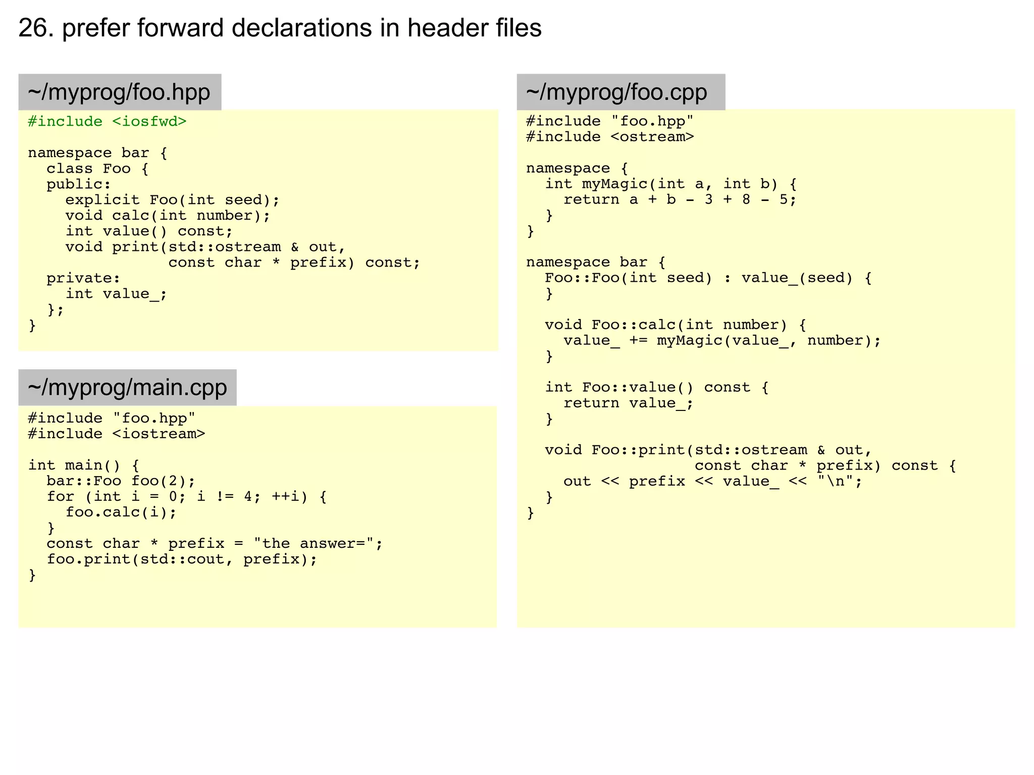 26. prefer forward declarations in header files

~/myprog/foo.hpp                               ~/myprog/foo.cpp
#include <iosfwd>                              #include "foo.hpp"
                                               #include <ostream>
namespace bar {
  class Foo {                                  namespace {
  public:                                        int myMagic(int a, int b) {
     explicit Foo(int seed);                       return a + b - 3 + 8 - 5;
     void calc(int number);                      }
     int value() const;                        }
     void print(std::ostream & out,
                 const char * prefix) const;   namespace bar {
  private:                                       Foo::Foo(int seed) : value_(seed) {
     int value_;                                 }
  };
}                                                  void Foo::calc(int number) {
                                                     value_ += myMagic(value_, number);
                                                   }

~/myprog/main.cpp                                  int Foo::value() const {
                                                     return value_;
#include "foo.hpp"                                 }
#include <iostream>
                                                   void Foo::print(std::ostream & out,
int main() {                                                       const char * prefix) const {
  bar::Foo foo(2);                                   out << prefix << value_ << "n";
  for (int i = 0; i != 4; ++i) {                   }
    foo.calc(i);                               }
  }
  const char * prefix = "the answer=";
  foo.print(std::cout, prefix);
}
 