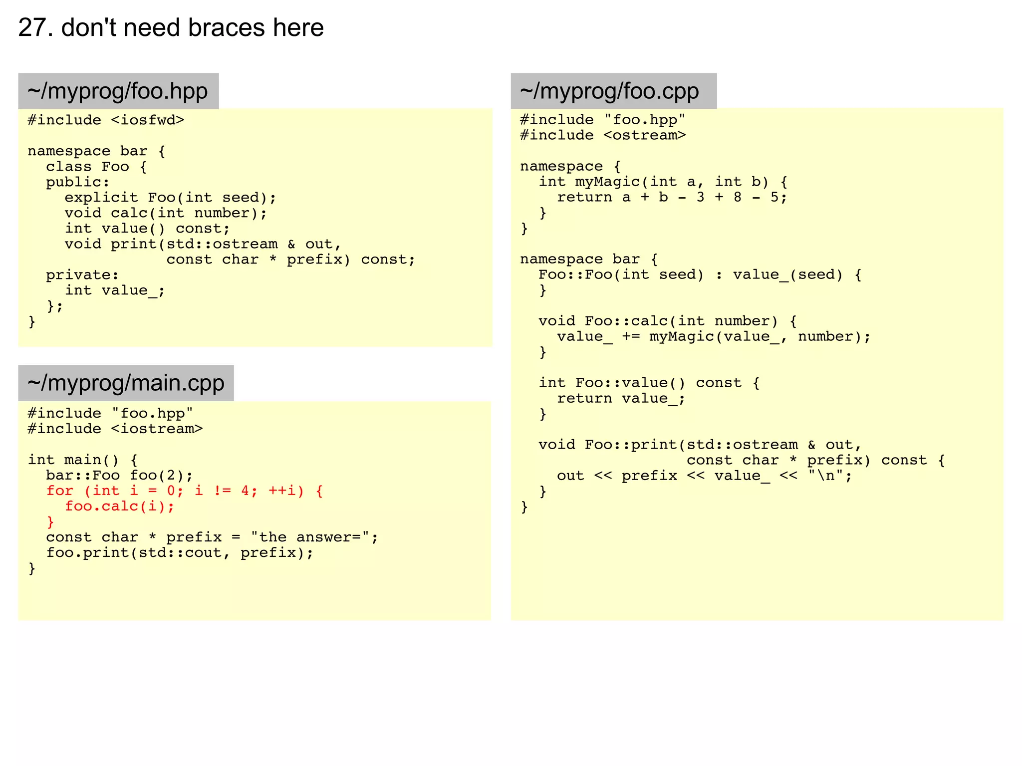 27. don't need braces here

~/myprog/foo.hpp                               ~/myprog/foo.cpp
#include <iosfwd>                              #include "foo.hpp"
                                               #include <ostream>
namespace bar {
  class Foo {                                  namespace {
  public:                                        int myMagic(int a, int b) {
     explicit Foo(int seed);                       return a + b - 3 + 8 - 5;
     void calc(int number);                      }
     int value() const;                        }
     void print(std::ostream & out,
                 const char * prefix) const;   namespace bar {
  private:                                       Foo::Foo(int seed) : value_(seed) {
     int value_;                                 }
  };
}                                                  void Foo::calc(int number) {
                                                     value_ += myMagic(value_, number);
                                                   }

~/myprog/main.cpp                                  int Foo::value() const {
                                                     return value_;
#include "foo.hpp"                                 }
#include <iostream>
                                                   void Foo::print(std::ostream & out,
int main() {                                                       const char * prefix) const {
  bar::Foo foo(2);                                   out << prefix << value_ << "n";
  for (int i = 0; i != 4; ++i) {                   }
    foo.calc(i);                               }
  }
  const char * prefix = "the answer=";
  foo.print(std::cout, prefix);
}
 