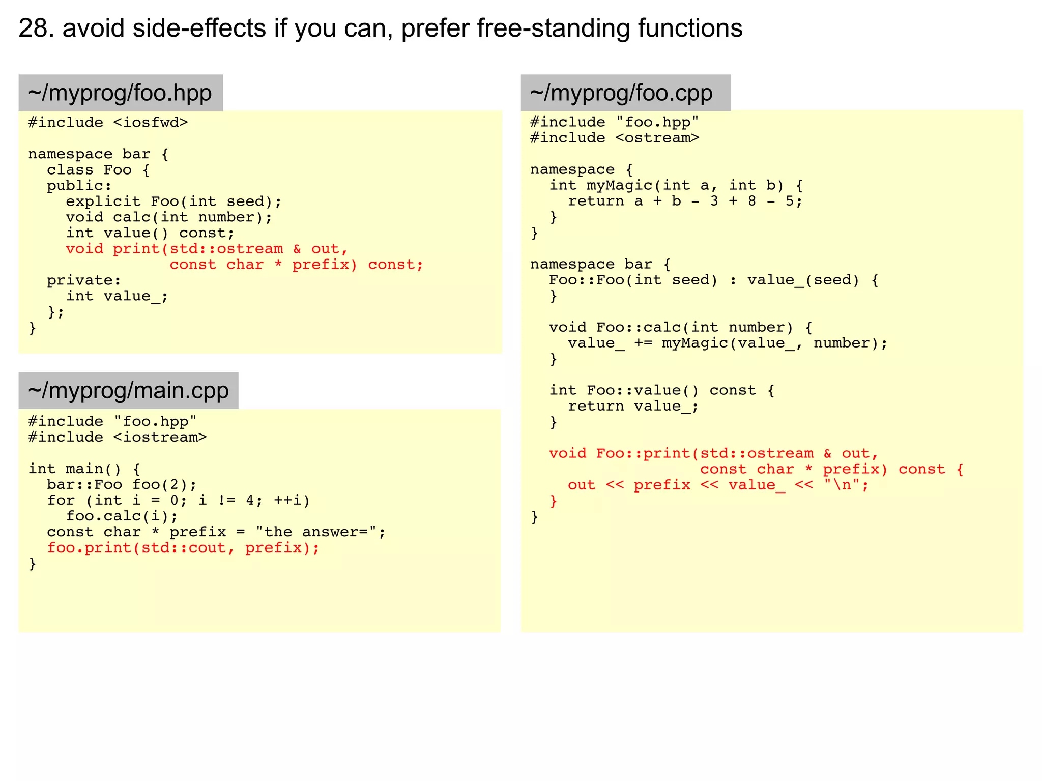 28. avoid side-effects if you can, prefer free-standing functions

~/myprog/foo.hpp                               ~/myprog/foo.cpp
#include <iosfwd>                              #include "foo.hpp"
                                               #include <ostream>
namespace bar {
  class Foo {                                  namespace {
  public:                                        int myMagic(int a, int b) {
     explicit Foo(int seed);                       return a + b - 3 + 8 - 5;
     void calc(int number);                      }
     int value() const;                        }
     void print(std::ostream & out,
                 const char * prefix) const;   namespace bar {
  private:                                       Foo::Foo(int seed) : value_(seed) {
     int value_;                                 }
  };
}                                                  void Foo::calc(int number) {
                                                     value_ += myMagic(value_, number);
                                                   }

~/myprog/main.cpp                                  int Foo::value() const {
                                                     return value_;
#include "foo.hpp"                                 }
#include <iostream>
                                                   void Foo::print(std::ostream & out,
int main() {                                                       const char * prefix) const {
  bar::Foo foo(2);                                   out << prefix << value_ << "n";
  for (int i = 0; i != 4; ++i)                     }
    foo.calc(i);                               }
  const char * prefix = "the answer=";
  foo.print(std::cout, prefix);
}
 