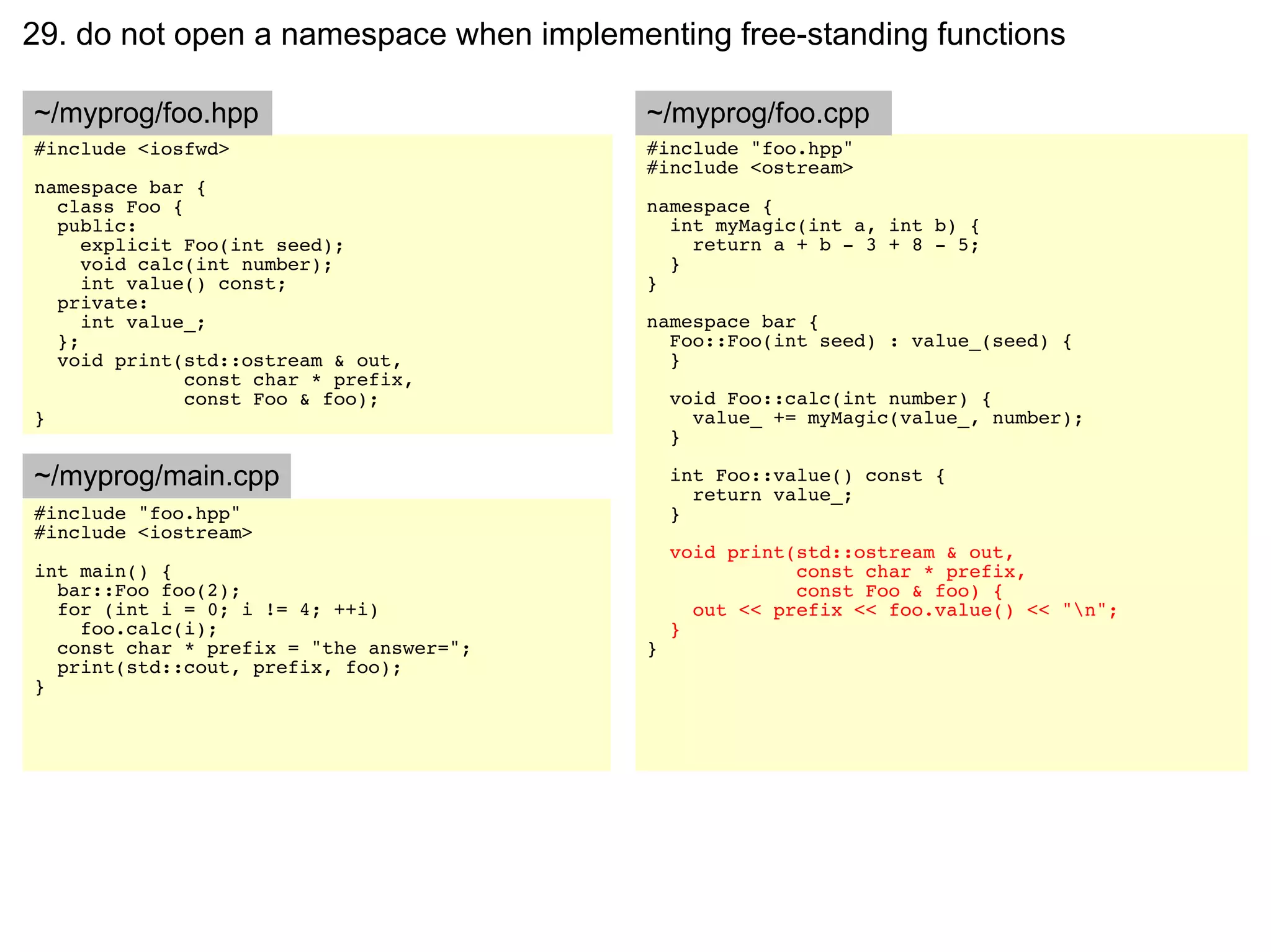 29. do not open a namespace when implementing free-standing functions

~/myprog/foo.hpp                         ~/myprog/foo.cpp
#include <iosfwd>                        #include "foo.hpp"
                                         #include <ostream>
namespace bar {
  class Foo {                            namespace {
  public:                                  int myMagic(int a, int b) {
     explicit Foo(int seed);                 return a + b - 3 + 8 - 5;
     void calc(int number);                }
     int value() const;                  }
  private:
     int value_;                         namespace bar {
  };                                       Foo::Foo(int seed) : value_(seed) {
  void print(std::ostream & out,           }
              const char * prefix,
              const Foo & foo);              void Foo::calc(int number) {
}                                              value_ += myMagic(value_, number);
                                             }

~/myprog/main.cpp                            int Foo::value() const {
                                               return value_;
#include "foo.hpp"                           }
#include <iostream>
                                             void print(std::ostream & out,
int main() {                                            const char * prefix,
  bar::Foo foo(2);                                      const Foo & foo) {
  for (int i = 0; i != 4; ++i)                 out << prefix << foo.value() << "n";
    foo.calc(i);                             }
  const char * prefix = "the answer=";   }
  print(std::cout, prefix, foo);
}
 