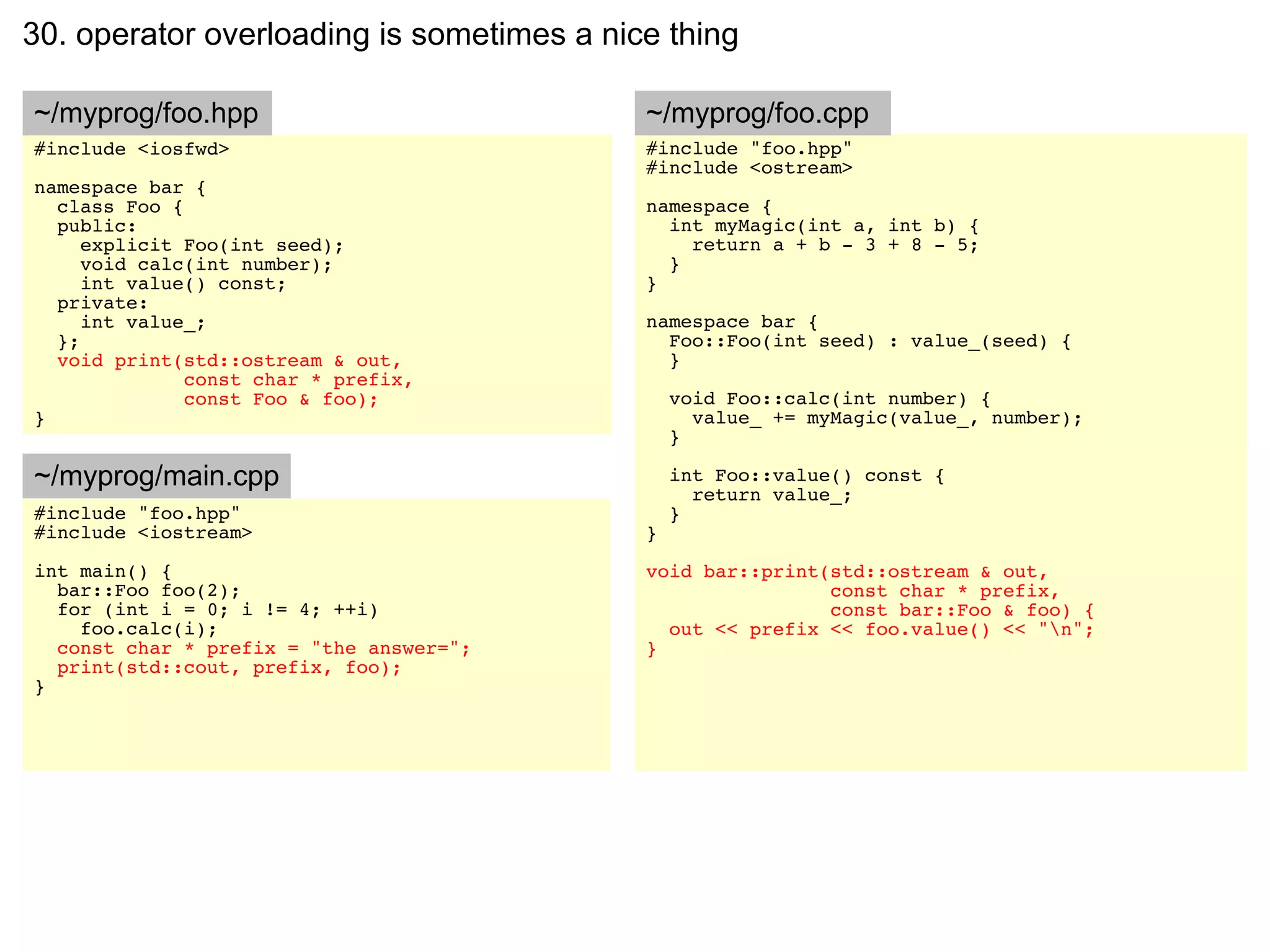 30. operator overloading is sometimes a nice thing

~/myprog/foo.hpp                           ~/myprog/foo.cpp
#include <iosfwd>                          #include "foo.hpp"
                                           #include <ostream>
namespace bar {
  class Foo {                              namespace {
  public:                                    int myMagic(int a, int b) {
     explicit Foo(int seed);                   return a + b - 3 + 8 - 5;
     void calc(int number);                  }
     int value() const;                    }
  private:
     int value_;                           namespace bar {
  };                                         Foo::Foo(int seed) : value_(seed) {
  void print(std::ostream & out,             }
              const char * prefix,
              const Foo & foo);                void Foo::calc(int number) {
}                                                value_ += myMagic(value_, number);
                                               }

~/myprog/main.cpp                              int Foo::value() const {
                                                 return value_;
#include "foo.hpp"                             }
#include <iostream>                        }
int main() {                               void bar::print(std::ostream & out,
  bar::Foo foo(2);                                         const char * prefix,
  for (int i = 0; i != 4; ++i)                             const bar::Foo & foo) {
    foo.calc(i);                             out << prefix << foo.value() << "n";
  const char * prefix = "the answer=";     }
  print(std::cout, prefix, foo);
}
 