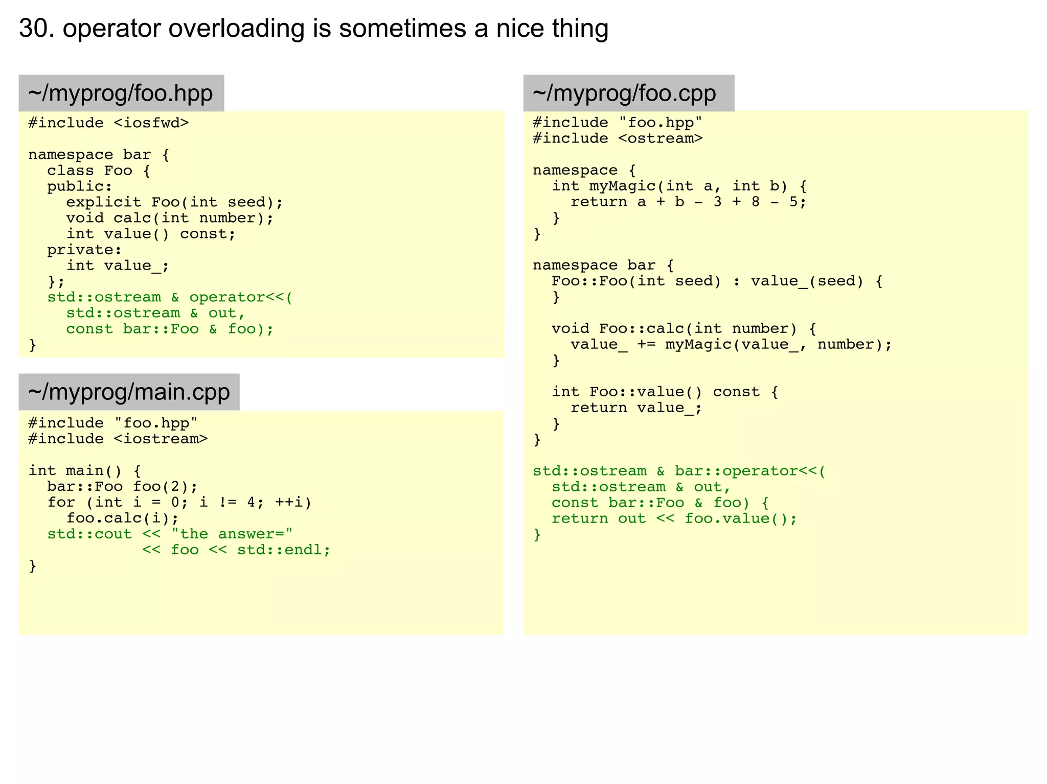 30. operator overloading is sometimes a nice thing

~/myprog/foo.hpp                           ~/myprog/foo.cpp
#include <iosfwd>                          #include "foo.hpp"
                                           #include <ostream>
namespace bar {
  class Foo {                              namespace {
  public:                                    int myMagic(int a, int b) {
     explicit Foo(int seed);                   return a + b - 3 + 8 - 5;
     void calc(int number);                  }
     int value() const;                    }
  private:
     int value_;                           namespace bar {
  };                                         Foo::Foo(int seed) : value_(seed) {
  std::ostream & operator<<(                 }
     std::ostream & out,
     const bar::Foo & foo);                    void Foo::calc(int number) {
}                                                value_ += myMagic(value_, number);
                                               }

~/myprog/main.cpp                              int Foo::value() const {
                                                 return value_;
#include "foo.hpp"                             }
#include <iostream>                        }
int main() {                               std::ostream & bar::operator<<(
  bar::Foo foo(2);                           std::ostream & out,
  for (int i = 0; i != 4; ++i)               const bar::Foo & foo) {
    foo.calc(i);                             return out << foo.value();
  std::cout << "the answer="               }
             << foo << std::endl;
}
 