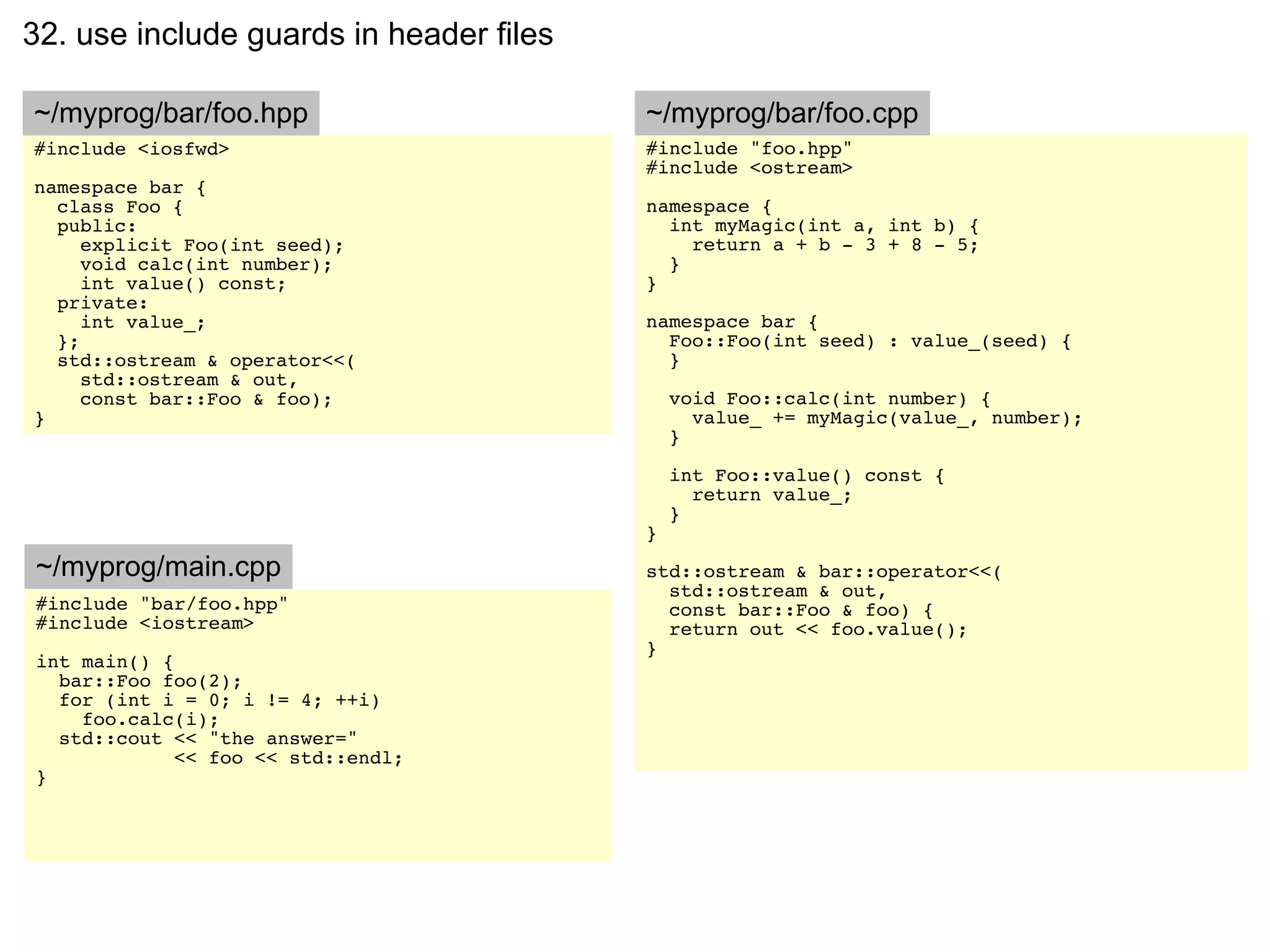 32. use include guards in header files

~/myprog/bar/foo.hpp                     ~/myprog/bar/foo.cpp
#include <iosfwd>                        #include "foo.hpp"
                                         #include <ostream>
namespace bar {
  class Foo {                            namespace {
  public:                                  int myMagic(int a, int b) {
     explicit Foo(int seed);                 return a + b - 3 + 8 - 5;
     void calc(int number);                }
     int value() const;                  }
  private:
     int value_;                         namespace bar {
  };                                       Foo::Foo(int seed) : value_(seed) {
  std::ostream & operator<<(               }
     std::ostream & out,
     const bar::Foo & foo);                  void Foo::calc(int number) {
}                                              value_ += myMagic(value_, number);
                                             }

                                             int Foo::value() const {
                                               return value_;
                                             }
                                         }
~/myprog/main.cpp                        std::ostream & bar::operator<<(
                                           std::ostream & out,
#include "bar/foo.hpp"                     const bar::Foo & foo) {
#include <iostream>                        return out << foo.value();
                                         }
int main() {
  bar::Foo foo(2);
  for (int i = 0; i != 4; ++i)
    foo.calc(i);
  std::cout << "the answer="
             << foo << std::endl;
}
 