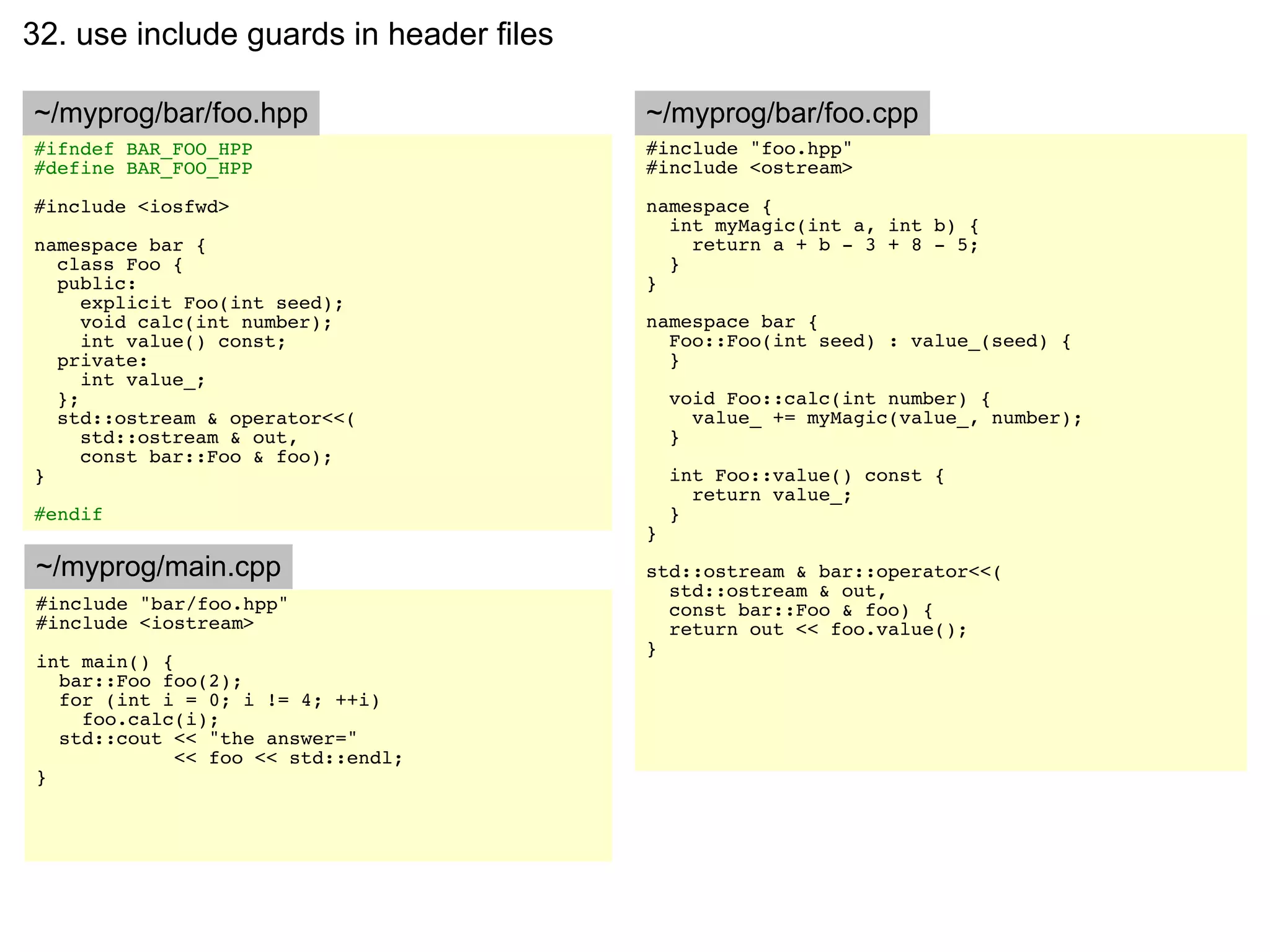 32. use include guards in header files

~/myprog/bar/foo.hpp                     ~/myprog/bar/foo.cpp
#ifndef BAR_FOO_HPP                      #include "foo.hpp"
#define BAR_FOO_HPP                      #include <ostream>

#include <iosfwd>                        namespace {
                                           int myMagic(int a, int b) {
namespace bar {                              return a + b - 3 + 8 - 5;
  class Foo {                              }
  public:                                }
     explicit Foo(int seed);
     void calc(int number);              namespace bar {
     int value() const;                    Foo::Foo(int seed) : value_(seed) {
  private:                                 }
     int value_;
  };                                         void Foo::calc(int number) {
  std::ostream & operator<<(                   value_ += myMagic(value_, number);
     std::ostream & out,                     }
     const bar::Foo & foo);
}                                            int Foo::value() const {
                                               return value_;
#endif                                       }
                                         }
~/myprog/main.cpp                        std::ostream & bar::operator<<(
                                           std::ostream & out,
#include "bar/foo.hpp"                     const bar::Foo & foo) {
#include <iostream>                        return out << foo.value();
                                         }
int main() {
  bar::Foo foo(2);
  for (int i = 0; i != 4; ++i)
    foo.calc(i);
  std::cout << "the answer="
             << foo << std::endl;
}
 