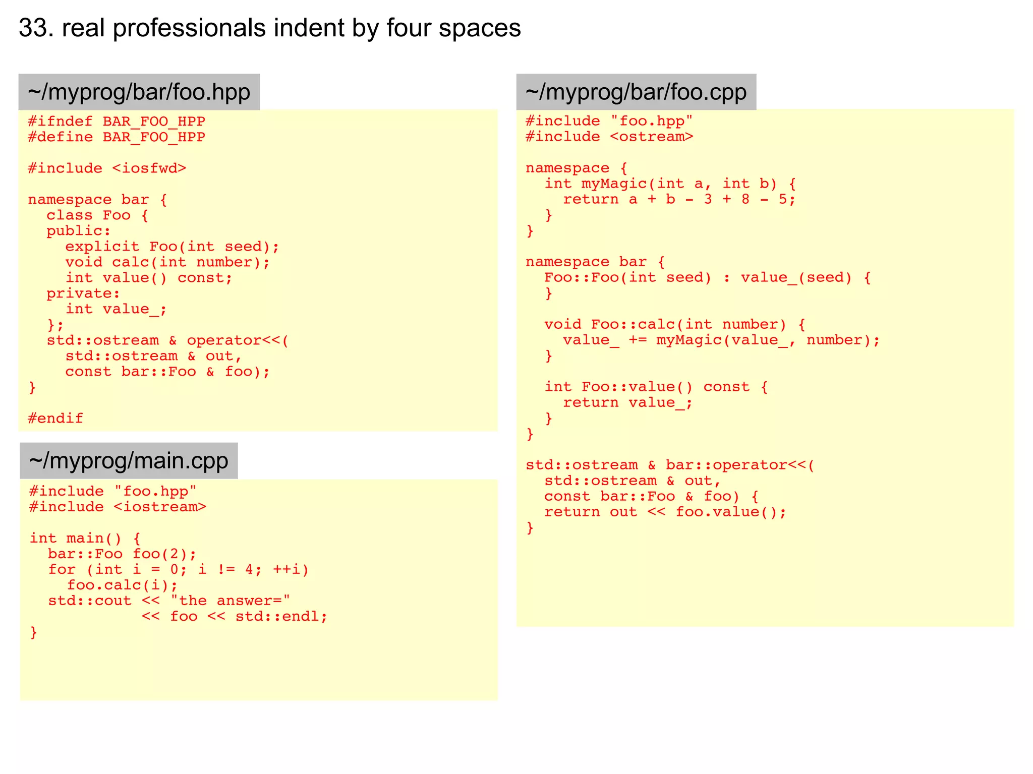 33. real professionals indent by four spaces

~/myprog/bar/foo.hpp                           ~/myprog/bar/foo.cpp
#ifndef BAR_FOO_HPP                            #include "foo.hpp"
#define BAR_FOO_HPP                            #include <ostream>

#include <iosfwd>                              namespace {
                                                 int myMagic(int a, int b) {
namespace bar {                                    return a + b - 3 + 8 - 5;
  class Foo {                                    }
  public:                                      }
     explicit Foo(int seed);
     void calc(int number);                    namespace bar {
     int value() const;                          Foo::Foo(int seed) : value_(seed) {
  private:                                       }
     int value_;
  };                                               void Foo::calc(int number) {
  std::ostream & operator<<(                         value_ += myMagic(value_, number);
     std::ostream & out,                           }
     const bar::Foo & foo);
}                                                  int Foo::value() const {
                                                     return value_;
#endif                                             }
                                               }
~/myprog/main.cpp                              std::ostream & bar::operator<<(
                                                 std::ostream & out,
#include "foo.hpp"                               const bar::Foo & foo) {
#include <iostream>                              return out << foo.value();
                                               }
int main() {
  bar::Foo foo(2);
  for (int i = 0; i != 4; ++i)
    foo.calc(i);
  std::cout << "the answer="
             << foo << std::endl;
}
 