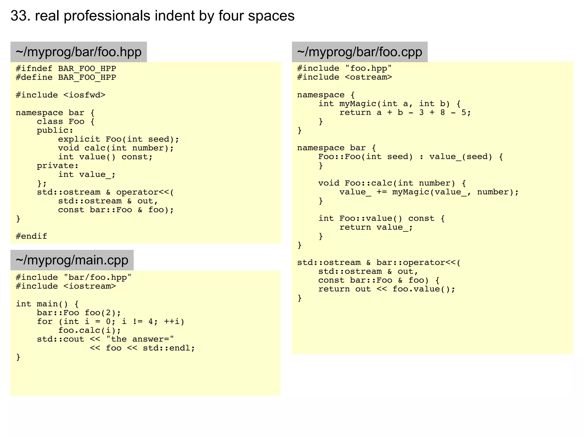33. real professionals indent by four spaces

~/myprog/bar/foo.hpp                           ~/myprog/bar/foo.cpp
#ifndef BAR_FOO_HPP                            #include "foo.hpp"
#define BAR_FOO_HPP                            #include <ostream>

#include <iosfwd>                              namespace {
                                                   int myMagic(int a, int b) {
namespace bar {                                        return a + b - 3 + 8 - 5;
    class Foo {                                    }
    public:                                    }
        explicit Foo(int seed);
        void calc(int number);                 namespace bar {
        int value() const;                         Foo::Foo(int seed) : value_(seed) {
    private:                                       }
        int value_;
    };                                             void Foo::calc(int number) {
    std::ostream & operator<<(                         value_ += myMagic(value_, number);
        std::ostream & out,                        }
        const bar::Foo & foo);
}                                                  int Foo::value() const {
                                                       return value_;
#endif                                             }
                                               }
~/myprog/main.cpp                              std::ostream & bar::operator<<(
                                                   std::ostream & out,
#include "bar/foo.hpp"                             const bar::Foo & foo) {
#include <iostream>                                return out << foo.value();
                                               }
int main() {
    bar::Foo foo(2);
    for (int i = 0; i != 4; ++i)
        foo.calc(i);
    std::cout << "the answer="
              << foo << std::endl;
}
 
