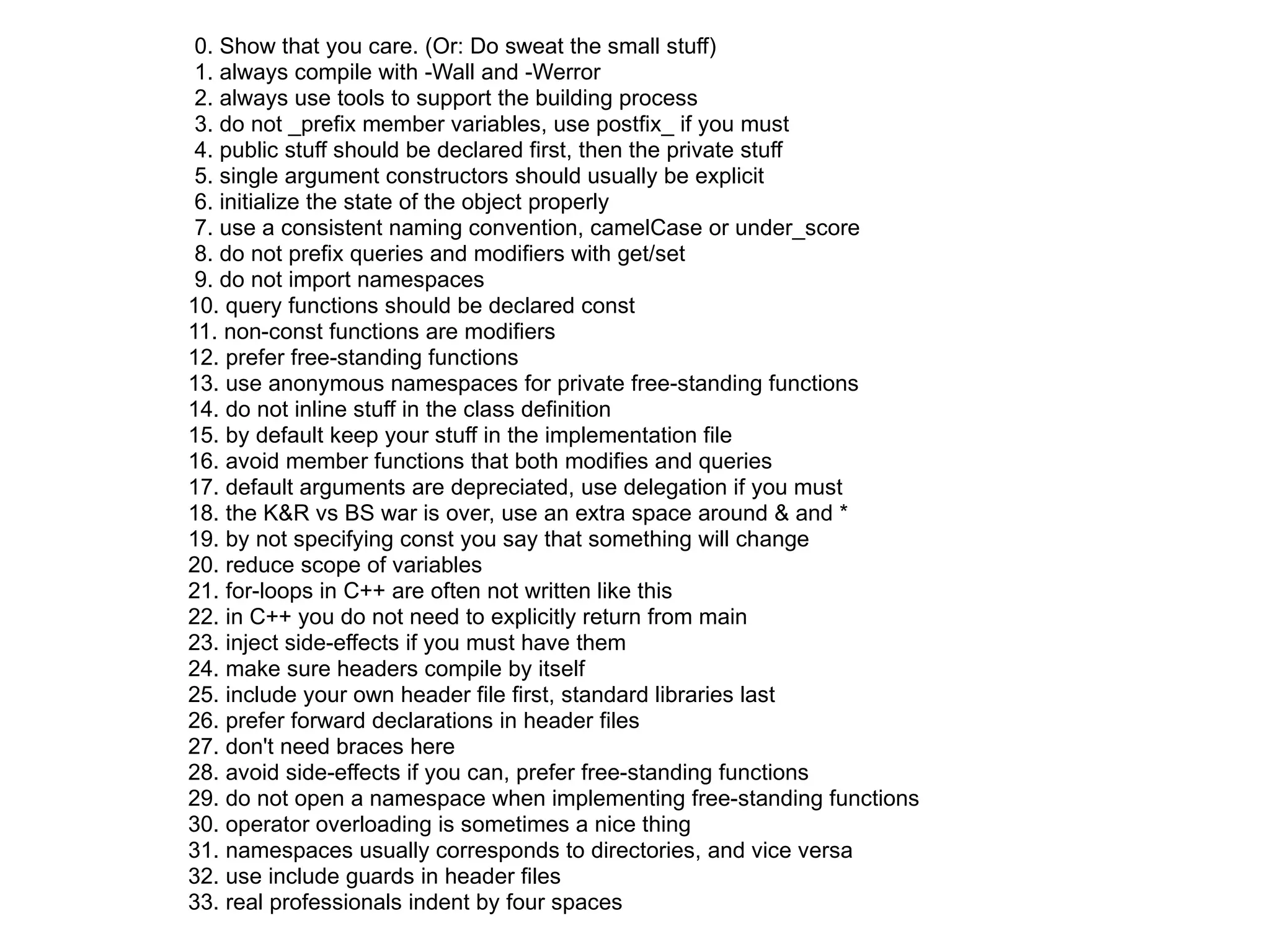 0. Show that you care. (Or: Do sweat the small stuff)
 1. always compile with -Wall and -Werror
 2. always use tools to support the building process
 3. do not _prefix member variables, use postfix_ if you must
 4. public stuff should be declared first, then the private stuff
 5. single argument constructors should usually be explicit
 6. initialize the state of the object properly
 7. use a consistent naming convention, camelCase or under_score
 8. do not prefix queries and modifiers with get/set
 9. do not import namespaces
10. query functions should be declared const
11. non-const functions are modifiers
12. prefer free-standing functions
13. use anonymous namespaces for private free-standing functions
14. do not inline stuff in the class definition
15. by default keep your stuff in the implementation file
16. avoid member functions that both modifies and queries
17. default arguments are depreciated, use delegation if you must
18. the K&R vs BS war is over, use an extra space around & and *
19. by not specifying const you say that something will change
20. reduce scope of variables
21. for-loops in C++ are often not written like this
22. in C++ you do not need to explicitly return from main
23. inject side-effects if you must have them
24. make sure headers compile by itself
25. include your own header file first, standard libraries last
26. prefer forward declarations in header files
27. don't need braces here
28. avoid side-effects if you can, prefer free-standing functions
29. do not open a namespace when implementing free-standing functions
30. operator overloading is sometimes a nice thing
31. namespaces usually corresponds to directories, and vice versa
32. use include guards in header files
33. real professionals indent by four spaces
 
