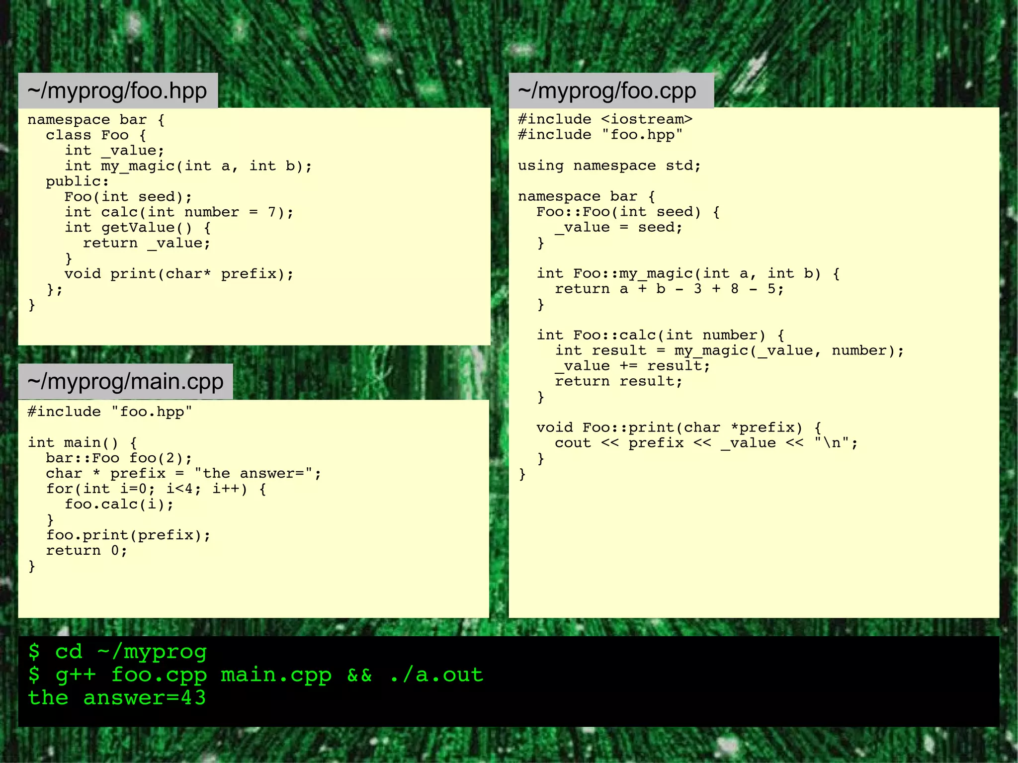 ~/myprog/foo.hpp                    ~/myprog/foo.cpp
namespace bar {                     #include <iostream>
  class Foo {                       #include "foo.hpp"
     int _value;
     int my_magic(int a, int b);    using namespace std;
  public:
     Foo(int seed);                 namespace bar {
     int calc(int number = 7);        Foo::Foo(int seed) {
     int getValue() {                   _value = seed;
       return _value;                 }
     }
     void print(char* prefix);          int Foo::my_magic(int a, int b) {
  };                                      return a + b - 3 + 8 - 5;
}                                       }

                                        int Foo::calc(int number) {
                                          int result = my_magic(_value, number);
                                          _value += result;
~/myprog/main.cpp                         return result;
                                        }
#include "foo.hpp"
                                        void Foo::print(char *prefix) {
int main() {                              cout << prefix << _value << "n";
  bar::Foo foo(2);                      }
  char * prefix = "the answer=";    }
  for(int i=0; i<4; i++) {
    foo.calc(i);
  }
  foo.print(prefix);
  return 0;
}




$ cd ~/myprog
$ g++ foo.cpp main.cpp && ./a.out
the answer=43
 