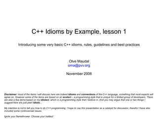 C++ Idioms by Example, lesson 1
                           I
             Introducing some very basic C++ idioms, rules, guidelines and best practices
                           h
                           a

                                                              Olve Maudal
                                                             oma@pvv.org

                                                            November 2008




Disclaimer: most of the items I will discuss here are indeed idioms and conventions of the C++ language, something that most experts will
agree on. However some of the items are based on an ecolect – a programming style that is unique for a limited group of developers. There
are also a few items based on my idiolect, which is a programming style that I believe in. And you may argue that one or two things I
suggest here are just plain idiotic...

My intention is not to tell you how to do C++ programming. I hope to use this presentation as a catalyst for discussion, therefor I have also
included some controversial issues.

Ignite your flamethrower. Choose your battles!
 