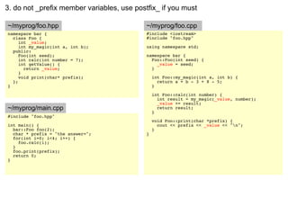3. do not _prefix member variables, use postfix_ if you must

~/myprog/foo.hpp                            ~/myprog/foo.cpp
namespace bar {                             #include <iostream>
  class Foo {                               #include "foo.hpp"
     int _value;
     int my_magic(int a, int b);            using namespace std;
  public:
     Foo(int seed);                         namespace bar {
     int calc(int number = 7);                Foo::Foo(int seed) {
     int getValue() {                           _value = seed;
       return _value;                         }
     }
     void print(char* prefix);                  int Foo::my_magic(int a, int b) {
  };                                              return a + b - 3 + 8 - 5;
}                                               }

                                                int Foo::calc(int number) {
                                                  int result = my_magic(_value, number);
                                                  _value += result;
~/myprog/main.cpp                                 return result;
                                                }
#include "foo.hpp"
                                                void Foo::print(char *prefix) {
int main() {                                      cout << prefix << _value << "n";
  bar::Foo foo(2);                              }
  char * prefix = "the answer=";            }
  for(int i=0; i<4; i++) {
    foo.calc(i);
  }
  foo.print(prefix);
  return 0;
}
 