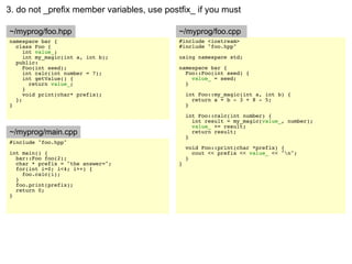 3. do not _prefix member variables, use postfix_ if you must

~/myprog/foo.hpp                            ~/myprog/foo.cpp
namespace bar {                             #include <iostream>
  class Foo {                               #include "foo.hpp"
     int value_;
     int my_magic(int a, int b);            using namespace std;
  public:
     Foo(int seed);                         namespace bar {
     int calc(int number = 7);                Foo::Foo(int seed) {
     int getValue() {                           value_ = seed;
       return value_;                         }
     }
     void print(char* prefix);                  int Foo::my_magic(int a, int b) {
  };                                              return a + b - 3 + 8 - 5;
}                                               }

                                                int Foo::calc(int number) {
                                                  int result = my_magic(value_, number);
                                                  value_ += result;
~/myprog/main.cpp                                 return result;
                                                }
#include "foo.hpp"
                                                void Foo::print(char *prefix) {
int main() {                                      cout << prefix << value_ << "n";
  bar::Foo foo(2);                              }
  char * prefix = "the answer=";            }
  for(int i=0; i<4; i++) {
    foo.calc(i);
  }
  foo.print(prefix);
  return 0;
}
 