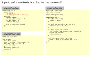 4. public stuff should be declared first, then the private stuff

~/myprog/foo.hpp                               ~/myprog/foo.cpp
namespace bar {                                #include <iostream>
  class Foo {                                  #include "foo.hpp"
     int value_;
     int my_magic(int a, int b);               using namespace std;
  public:
     Foo(int seed);                            namespace bar {
     int calc(int number = 7);                   Foo::Foo(int seed) {
     int getValue() {                              value_ = seed;
       return value_;                            }
     }
     void print(char* prefix);                     int Foo::my_magic(int a, int b) {
  };                                                 return a + b - 3 + 8 - 5;
}                                                  }

                                                   int Foo::calc(int number) {
                                                     int result = my_magic(value_, number);
                                                     value_ += result;
~/myprog/main.cpp                                    return result;
                                                   }
#include "foo.hpp"
                                                   void Foo::print(char *prefix) {
int main() {                                         cout << prefix << value_ << "n";
  bar::Foo foo(2);                                 }
  char * prefix = "the answer=";               }
  for(int i=0; i<4; i++) {
    foo.calc(i);
  }
  foo.print(prefix);
  return 0;
}
 
