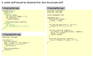 4. public stuff should be declared first, then the private stuff

~/myprog/foo.hpp                               ~/myprog/foo.cpp
namespace bar {                                #include <iostream>
  class Foo {                                  #include "foo.hpp"
  public:
     Foo(int seed);                            using namespace std;
     int calc(int number = 7);
     int getValue() {                          namespace bar {
       return value_;                            Foo::Foo(int seed) {
     }                                             value_ = seed;
     void print(char* prefix);                   }
  private:
     int value_;                                   int Foo::my_magic(int a, int b) {
     int my_magic(int a, int b);                     return a + b - 3 + 8 - 5;
  };                                               }
}
                                                   int Foo::calc(int number) {
                                                     int result = my_magic(value_, number);
                                                     value_ += result;
~/myprog/main.cpp                                    return result;
                                                   }
#include "foo.hpp"
                                                   void Foo::print(char *prefix) {
int main() {                                         cout << prefix << value_ << "n";
  bar::Foo foo(2);                                 }
  char * prefix = "the answer=";               }
  for(int i=0; i<4; i++) {
    foo.calc(i);
  }
  foo.print(prefix);
  return 0;
}
 