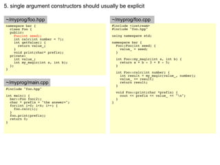 5. single argument constructors should usually be explicit

~/myprog/foo.hpp                            ~/myprog/foo.cpp
namespace bar {                             #include <iostream>
  class Foo {                               #include "foo.hpp"
  public:
     Foo(int seed);                         using namespace std;
     int calc(int number = 7);
     int getValue() {                       namespace bar {
       return value_;                         Foo::Foo(int seed) {
     }                                          value_ = seed;
     void print(char* prefix);                }
  private:
     int value_;                                int Foo::my_magic(int a, int b) {
     int my_magic(int a, int b);                  return a + b - 3 + 8 - 5;
  };                                            }
}
                                                int Foo::calc(int number) {
                                                  int result = my_magic(value_, number);
                                                  value_ += result;
~/myprog/main.cpp                                 return result;
                                                }
#include "foo.hpp"
                                                void Foo::print(char *prefix) {
int main() {                                      cout << prefix << value_ << "n";
  bar::Foo foo(2);                              }
  char * prefix = "the answer=";            }
  for(int i=0; i<4; i++) {
    foo.calc(i);
  }
  foo.print(prefix);
  return 0;
}
 