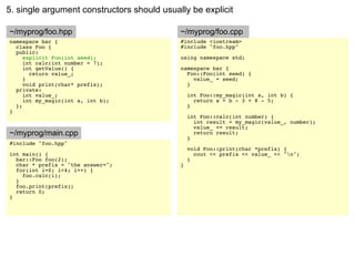 5. single argument constructors should usually be explicit

~/myprog/foo.hpp                            ~/myprog/foo.cpp
namespace bar {                             #include <iostream>
  class Foo {                               #include "foo.hpp"
  public:
     explicit Foo(int seed);                using namespace std;
     int calc(int number = 7);
     int getValue() {                       namespace bar {
       return value_;                         Foo::Foo(int seed) {
     }                                          value_ = seed;
     void print(char* prefix);                }
  private:
     int value_;                                int Foo::my_magic(int a, int b) {
     int my_magic(int a, int b);                  return a + b - 3 + 8 - 5;
  };                                            }
}
                                                int Foo::calc(int number) {
                                                  int result = my_magic(value_, number);
                                                  value_ += result;
~/myprog/main.cpp                                 return result;
                                                }
#include "foo.hpp"
                                                void Foo::print(char *prefix) {
int main() {                                      cout << prefix << value_ << "n";
  bar::Foo foo(2);                              }
  char * prefix = "the answer=";            }
  for(int i=0; i<4; i++) {
    foo.calc(i);
  }
  foo.print(prefix);
  return 0;
}
 