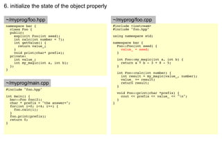 6. initialize the state of the object properly

~/myprog/foo.hpp                                 ~/myprog/foo.cpp
namespace bar {                                  #include <iostream>
  class Foo {                                    #include "foo.hpp"
  public:
     explicit Foo(int seed);                     using namespace std;
     int calc(int number = 7);
     int getValue() {                            namespace bar {
       return value_;                              Foo::Foo(int seed) {
     }                                               value_ = seed;
     void print(char* prefix);                     }
  private:
     int value_;                                     int Foo::my_magic(int a, int b) {
     int my_magic(int a, int b);                       return a + b - 3 + 8 - 5;
  };                                                 }
}
                                                     int Foo::calc(int number) {
                                                       int result = my_magic(value_, number);
                                                       value_ += result;
~/myprog/main.cpp                                      return result;
                                                     }
#include "foo.hpp"
                                                     void Foo::print(char *prefix) {
int main() {                                           cout << prefix << value_ << "n";
  bar::Foo foo(2);                                   }
  char * prefix = "the answer=";                 }
  for(int i=0; i<4; i++) {
    foo.calc(i);
  }
  foo.print(prefix);
  return 0;
}
 