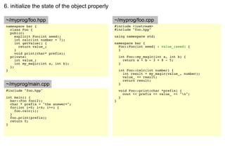 6. initialize the state of the object properly

~/myprog/foo.hpp                                 ~/myprog/foo.cpp
namespace bar {                                  #include <iostream>
  class Foo {                                    #include "foo.hpp"
  public:
     explicit Foo(int seed);                     using namespace std;
     int calc(int number = 7);
     int getValue() {                            namespace bar {
       return value_;                              Foo::Foo(int seed) : value_(seed) {
     }                                             }
     void print(char* prefix);
  private:                                           int Foo::my_magic(int a, int b) {
     int value_;                                       return a + b - 3 + 8 - 5;
     int my_magic(int a, int b);                     }
  };
}                                                    int Foo::calc(int number) {
                                                       int result = my_magic(value_, number);
                                                       value_ += result;
                                                       return result;
~/myprog/main.cpp                                    }
#include "foo.hpp"                                   void Foo::print(char *prefix) {
                                                       cout << prefix << value_ << "n";
int main() {                                         }
  bar::Foo foo(2);                               }
  char * prefix = "the answer=";
  for(int i=0; i<4; i++) {
    foo.calc(i);
  }
  foo.print(prefix);
  return 0;
}
 