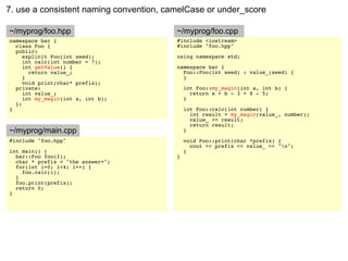 7. use a consistent naming convention, camelCase or under_score

~/myprog/foo.hpp                         ~/myprog/foo.cpp
namespace bar {                          #include <iostream>
  class Foo {                            #include "foo.hpp"
  public:
     explicit Foo(int seed);             using namespace std;
     int calc(int number = 7);
     int getValue() {                    namespace bar {
       return value_;                      Foo::Foo(int seed) : value_(seed) {
     }                                     }
     void print(char* prefix);
  private:                                   int Foo::my_magic(int a, int b) {
     int value_;                               return a + b - 3 + 8 - 5;
     int my_magic(int a, int b);             }
  };
}                                            int Foo::calc(int number) {
                                               int result = my_magic(value_, number);
                                               value_ += result;
                                               return result;
~/myprog/main.cpp                            }
#include "foo.hpp"                           void Foo::print(char *prefix) {
                                               cout << prefix << value_ << "n";
int main() {                                 }
  bar::Foo foo(2);                       }
  char * prefix = "the answer=";
  for(int i=0; i<4; i++) {
    foo.calc(i);
  }
  foo.print(prefix);
  return 0;
}
 