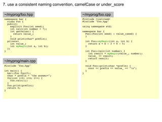 7. use a consistent naming convention, camelCase or under_score

~/myprog/foo.hpp                         ~/myprog/foo.cpp
namespace bar {                          #include <iostream>
  class Foo {                            #include "foo.hpp"
  public:
     explicit Foo(int seed);             using namespace std;
     int calc(int number = 7);
     int getValue() {                    namespace bar {
       return value_;                      Foo::Foo(int seed) : value_(seed) {
     }                                     }
     void print(char* prefix);
  private:                                   int Foo::myMagic(int a, int b) {
     int value_;                               return a + b - 3 + 8 - 5;
     int myMagic(int a, int b);              }
  };
}                                            int Foo::calc(int number) {
                                               int result = myMagic(value_, number);
                                               value_ += result;
                                               return result;
~/myprog/main.cpp                            }
#include "foo.hpp"                           void Foo::print(char *prefix) {
                                               cout << prefix << value_ << "n";
int main() {                                 }
  bar::Foo foo(2);                       }
  char * prefix = "the answer=";
  for(int i=0; i<4; i++) {
    foo.calc(i);
  }
  foo.print(prefix);
  return 0;
}
 