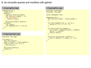8. do not prefix queries and modifiers with get/set

~/myprog/foo.hpp                             ~/myprog/foo.cpp
namespace bar {                              #include <iostream>
  class Foo {                                #include "foo.hpp"
  public:
     explicit Foo(int seed);                 using namespace std;
     int calc(int number = 7);
     int getValue() {                        namespace bar {
       return value_;                          Foo::Foo(int seed) : value_(seed) {
     }                                         }
     void print(char* prefix);
  private:                                       int Foo::myMagic(int a, int b) {
     int value_;                                   return a + b - 3 + 8 - 5;
     int myMagic(int a, int b);                  }
  };
}                                                int Foo::calc(int number) {
                                                   int result = myMagic(value_, number);
                                                   value_ += result;
                                                   return result;
~/myprog/main.cpp                                }
#include "foo.hpp"                               void Foo::print(char *prefix) {
                                                   cout << prefix << value_ << "n";
int main() {                                     }
  bar::Foo foo(2);                           }
  char * prefix = "the answer=";
  for(int i=0; i<4; i++) {
    foo.calc(i);
  }
  foo.print(prefix);
  return 0;
}
 