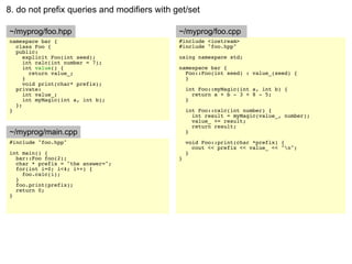 8. do not prefix queries and modifiers with get/set

~/myprog/foo.hpp                             ~/myprog/foo.cpp
namespace bar {                              #include <iostream>
  class Foo {                                #include "foo.hpp"
  public:
     explicit Foo(int seed);                 using namespace std;
     int calc(int number = 7);
     int value() {                           namespace bar {
       return value_;                          Foo::Foo(int seed) : value_(seed) {
     }                                         }
     void print(char* prefix);
  private:                                       int Foo::myMagic(int a, int b) {
     int value_;                                   return a + b - 3 + 8 - 5;
     int myMagic(int a, int b);                  }
  };
}                                                int Foo::calc(int number) {
                                                   int result = myMagic(value_, number);
                                                   value_ += result;
                                                   return result;
~/myprog/main.cpp                                }
#include "foo.hpp"                               void Foo::print(char *prefix) {
                                                   cout << prefix << value_ << "n";
int main() {                                     }
  bar::Foo foo(2);                           }
  char * prefix = "the answer=";
  for(int i=0; i<4; i++) {
    foo.calc(i);
  }
  foo.print(prefix);
  return 0;
}
 