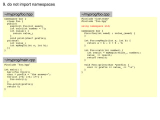 9. do not import namespaces

~/myprog/foo.hpp                   ~/myprog/foo.cpp
namespace bar {                    #include <iostream>
  class Foo {                      #include "foo.hpp"
  public:
     explicit Foo(int seed);       using namespace std;
     int calc(int number = 7);
     int value() {                 namespace bar {
       return value_;                Foo::Foo(int seed) : value_(seed) {
     }                               }
     void print(char* prefix);
  private:                             int Foo::myMagic(int a, int b) {
     int value_;                         return a + b - 3 + 8 - 5;
     int myMagic(int a, int b);        }
  };
}                                      int Foo::calc(int number) {
                                         int result = myMagic(value_, number);
                                         value_ += result;
                                         return result;
~/myprog/main.cpp                      }
#include "foo.hpp"                     void Foo::print(char *prefix) {
                                         cout << prefix << value_ << "n";
int main() {                           }
  bar::Foo foo(2);                 }
  char * prefix = "the answer=";
  for(int i=0; i<4; i++) {
    foo.calc(i);
  }
  foo.print(prefix);
  return 0;
}
 