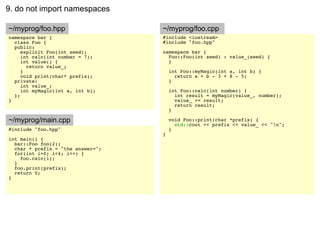 9. do not import namespaces

~/myprog/foo.hpp                   ~/myprog/foo.cpp
namespace bar {                    #include <iostream>
  class Foo {                      #include "foo.hpp"
  public:
     explicit Foo(int seed);       namespace bar {
     int calc(int number = 7);       Foo::Foo(int seed) : value_(seed) {
     int value() {                   }
       return value_;
     }                                 int Foo::myMagic(int a, int b) {
     void print(char* prefix);           return a + b - 3 + 8 - 5;
  private:                             }
     int value_;
     int myMagic(int a, int b);        int Foo::calc(int number) {
  };                                     int result = myMagic(value_, number);
}                                        value_ += result;
                                         return result;
                                       }

~/myprog/main.cpp                      void Foo::print(char *prefix) {
                                         std::cout << prefix << value_ << "n";
#include "foo.hpp"                     }
                                   }
int main() {
  bar::Foo foo(2);
  char * prefix = "the answer=";
  for(int i=0; i<4; i++) {
    foo.calc(i);
  }
  foo.print(prefix);
  return 0;
}
 