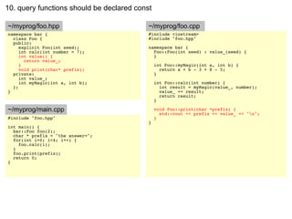 10. query functions should be declared const

~/myprog/foo.hpp                           ~/myprog/foo.cpp
namespace bar {                            #include <iostream>
  class Foo {                              #include "foo.hpp"
  public:
     explicit Foo(int seed);               namespace bar {
     int calc(int number = 7);               Foo::Foo(int seed) : value_(seed) {
     int value() {                           }
       return value_;
     }                                         int Foo::myMagic(int a, int b) {
     void print(char* prefix);                   return a + b - 3 + 8 - 5;
  private:                                     }
     int value_;
     int myMagic(int a, int b);                int Foo::calc(int number) {
  };                                             int result = myMagic(value_, number);
}                                                value_ += result;
                                                 return result;
                                               }

~/myprog/main.cpp                              void Foo::print(char *prefix) {
                                                 std::cout << prefix << value_ << "n";
#include "foo.hpp"                             }
                                           }
int main() {
  bar::Foo foo(2);
  char * prefix = "the answer=";
  for(int i=0; i<4; i++) {
    foo.calc(i);
  }
  foo.print(prefix);
  return 0;
}
 