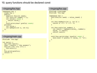 10. query functions should be declared const

~/myprog/foo.hpp                           ~/myprog/foo.cpp
namespace bar {                            #include <iostream>
  class Foo {                              #include "foo.hpp"
  public:
     explicit Foo(int seed);               namespace bar {
     int calc(int number = 7);               Foo::Foo(int seed) : value_(seed) {
     int value() const {                     }
       return value_;
     }                                         int Foo::myMagic(int a, int b) {
     void print(char* prefix) const;             return a + b - 3 + 8 - 5;
  private:                                     }
     int value_;
     int myMagic(int a, int b);                int Foo::calc(int number) {
  };                                             int result = myMagic(value_, number);
}                                                value_ += result;
                                                 return result;
                                               }

~/myprog/main.cpp                              void Foo::print(char *prefix) const {
                                                 std::cout << prefix << value_ << "n";
#include "foo.hpp"                             }
                                           }
int main() {
  bar::Foo foo(2);
  char * prefix = "the answer=";
  for(int i=0; i<4; i++) {
    foo.calc(i);
  }
  foo.print(prefix);
  return 0;
}
 