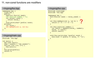 11. non-const functions are modifiers

~/myprog/foo.hpp                        ~/myprog/foo.cpp
namespace bar {                         #include <iostream>
  class Foo {                           #include "foo.hpp"
  public:
     explicit Foo(int seed);            namespace bar {
     int calc(int number = 7);            Foo::Foo(int seed) : value_(seed) {
     int value() const {                  }


                                                                               ?
       return value_;
     }                                      int Foo::myMagic(int a, int b) {
     void print(char* prefix) const;          return a + b - 3 + 8 - 5;
  private:                                  }
     int value_;
     int myMagic(int a, int b);             int Foo::calc(int number) {
  };                                          int result = myMagic(value_, number);
}                                             value_ += result;
                                              return result;
                                            }

~/myprog/main.cpp                           void Foo::print(char *prefix) const {
                                              std::cout << prefix << value_ << "n";
#include "foo.hpp"                          }
                                        }
int main() {
  bar::Foo foo(2);
  char * prefix = "the answer=";
  for(int i=0; i<4; i++) {
    foo.calc(i);
  }
  foo.print(prefix);
  return 0;
}
 