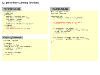 12. prefer free-standing functions

~/myprog/foo.hpp                       ~/myprog/foo.cpp
namespace bar {                        #include <iostream>
  class Foo {                          #include "foo.hpp"
  public:
     explicit Foo(int seed);           namespace bar {
     int calc(int number = 7);           Foo::Foo(int seed) : value_(seed) {
     int value() const {                 }
       return value_;
     }                                     int Foo::myMagic(int a, int b) {
     void print(char* prefix) const;         return a + b - 3 + 8 - 5;
  private:                                 }
     int value_;
     int myMagic(int a, int b);            int Foo::calc(int number) {
  };                                         int result = myMagic(value_, number);
}                                            value_ += result;
                                             return result;
                                           }

~/myprog/main.cpp                          void Foo::print(char *prefix) const {
                                             std::cout << prefix << value_ << "n";
#include "foo.hpp"                         }
                                       }
int main() {
  bar::Foo foo(2);
  char * prefix = "the answer=";
  for(int i=0; i<4; i++) {
    foo.calc(i);
  }
  foo.print(prefix);
  return 0;
}
 