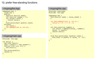 12. prefer free-standing functions

~/myprog/foo.hpp                       ~/myprog/foo.cpp
namespace bar {                        #include <iostream>
  class Foo {                          #include "foo.hpp"
  public:
     explicit Foo(int seed);           namespace bar {
     int calc(int number = 7);           Foo::Foo(int seed) : value_(seed) {
     int value() const {                 }
       return value_;
     }                                     int Foo::myMagic(int a, int b) {
     void print(char* prefix) const;         return a + b - 3 + 8 - 5;
  private:                                 }
     int value_;
     int myMagic(int a, int b);            int Foo::calc(int number) {
  };                                         int result = myMagic(value_, number);
}                                            value_ += result;
                                             return result;
                                           }

~/myprog/main.cpp                          void Foo::print(char *prefix) const {
                                             std::cout << prefix << value_ << "n";
#include "foo.hpp"                         }
                                       }
int main() {
  bar::Foo foo(2);
  char * prefix = "the answer=";
  for(int i=0; i<4; i++) {
    foo.calc(i);
  }
  foo.print(prefix);
  return 0;
}
 