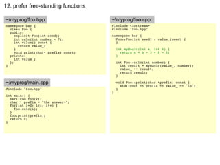 12. prefer free-standing functions

~/myprog/foo.hpp                       ~/myprog/foo.cpp
namespace bar {                        #include <iostream>
  class Foo {                          #include "foo.hpp"
  public:
     explicit Foo(int seed);           namespace bar {
     int calc(int number = 7);           Foo::Foo(int seed) : value_(seed) {
     int value() const {                 }
       return value_;
     }                                     int myMagic(int a, int b) {
     void print(char* prefix) const;         return a + b - 3 + 8 - 5;
  private:                                 }
     int value_;
  };                                       int Foo::calc(int number) {
}                                            int result = myMagic(value_, number);
                                             value_ += result;
                                             return result;
                                           }

~/myprog/main.cpp                          void Foo::print(char *prefix) const {
                                             std::cout << prefix << value_ << "n";
#include "foo.hpp"                         }
                                       }
int main() {
  bar::Foo foo(2);
  char * prefix = "the answer=";
  for(int i=0; i<4; i++) {
    foo.calc(i);
  }
  foo.print(prefix);
  return 0;
}
 