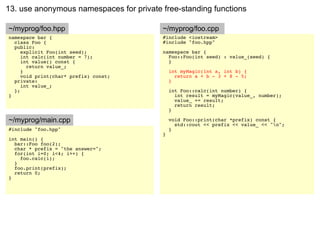 13. use anonymous namespaces for private free-standing functions

~/myprog/foo.hpp                         ~/myprog/foo.cpp
namespace bar {                          #include <iostream>
  class Foo {                            #include "foo.hpp"
  public:
     explicit Foo(int seed);             namespace bar {
     int calc(int number = 7);             Foo::Foo(int seed) : value_(seed) {
     int value() const {                   }
       return value_;
     }                                       int myMagic(int a, int b) {
     void print(char* prefix) const;           return a + b - 3 + 8 - 5;
  private:                                   }
     int value_;
  };                                         int Foo::calc(int number) {
}                                              int result = myMagic(value_, number);
                                               value_ += result;
                                               return result;
                                             }

~/myprog/main.cpp                            void Foo::print(char *prefix) const {
                                               std::cout << prefix << value_ << "n";
#include "foo.hpp"                           }
                                         }
int main() {
  bar::Foo foo(2);
  char * prefix = "the answer=";
  for(int i=0; i<4; i++) {
    foo.calc(i);
  }
  foo.print(prefix);
  return 0;
}
 