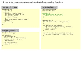 13. use anonymous namespaces for private free-standing functions

~/myprog/foo.hpp                         ~/myprog/foo.cpp
namespace bar {                          #include <iostream>
  class Foo {                            #include "foo.hpp"
  public:
     explicit Foo(int seed);             namespace {
     int calc(int number = 7);             int myMagic(int a, int b) {
     int value() const {                     return a + b - 3 + 8 - 5;
       return value_;                      }
     }                                   }
     void print(char* prefix) const;
  private:                               namespace bar {
     int value_;                           Foo::Foo(int seed) : value_(seed) {
  };                                       }
}
                                             int Foo::calc(int number) {
                                               int result = myMagic(value_, number);
                                               value_ += result;
                                               return result;
~/myprog/main.cpp                            }
#include "foo.hpp"                           void Foo::print(char *prefix) const {
                                               std::cout << prefix << value_ << "n";
int main() {                                 }
  bar::Foo foo(2);                       }
  char * prefix = "the answer=";
  for(int i=0; i<4; i++) {
    foo.calc(i);
  }
  foo.print(prefix);
  return 0;
}
 